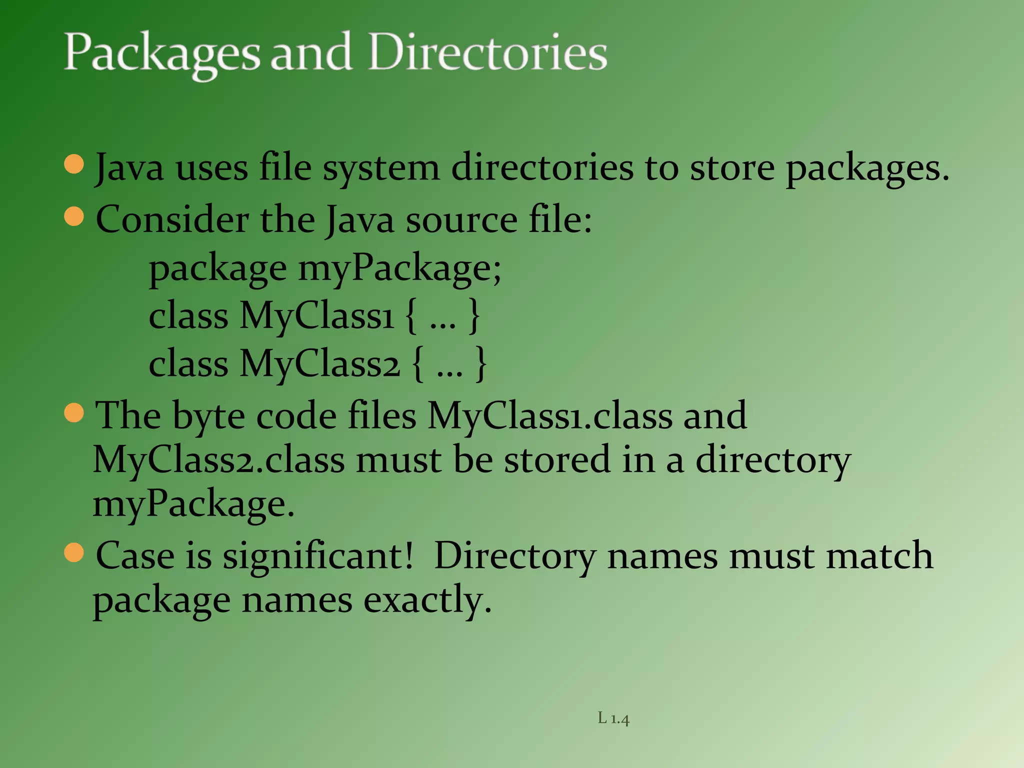 Java uses file system directories to store packages.
Consider the Java source file:
package myPackage;
class MyClass1 { … }
class MyClass2 { … }
The byte code files MyClass1.class and
MyClass2.class must be stored in a directory
myPackage.
Case is significant! Directory names must match
package names exactly.
L 1.4
 