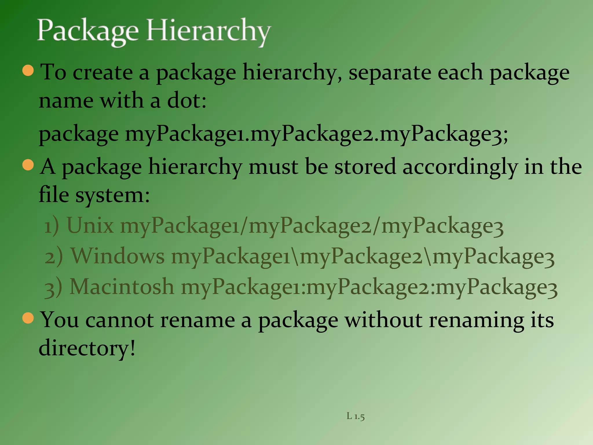 To create a package hierarchy, separate each package
name with a dot:
package myPackage1.myPackage2.myPackage3;
A package hierarchy must be stored accordingly in the
file system:
1) Unix myPackage1/myPackage2/myPackage3
2) Windows myPackage1myPackage2myPackage3
3) Macintosh myPackage1:myPackage2:myPackage3
You cannot rename a package without renaming its
directory!
L 1.5
 