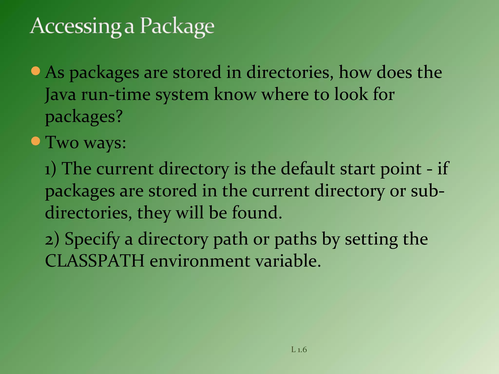 As packages are stored in directories, how does the
Java run-time system know where to look for
packages?
Two ways:
1) The current directory is the default start point - if
packages are stored in the current directory or sub-
directories, they will be found.
2) Specify a directory path or paths by setting the
CLASSPATH environment variable.
L 1.6
 