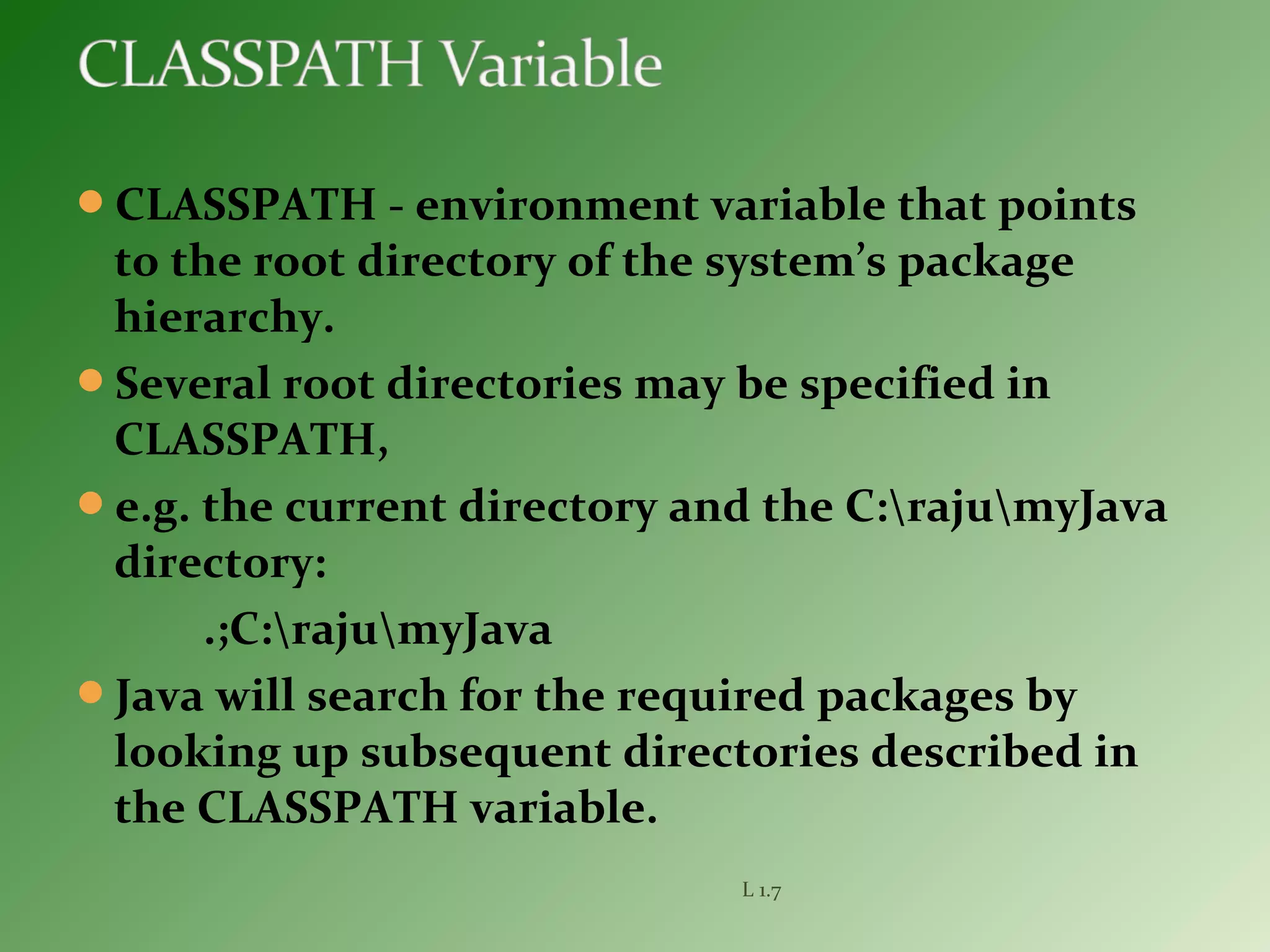 CLASSPATH - environment variable that points
to the root directory of the system’s package
hierarchy.
Several root directories may be specified in
CLASSPATH,
e.g. the current directory and the C:rajumyJava
directory:
.;C:rajumyJava
Java will search for the required packages by
looking up subsequent directories described in
the CLASSPATH variable.
L 1.7
 