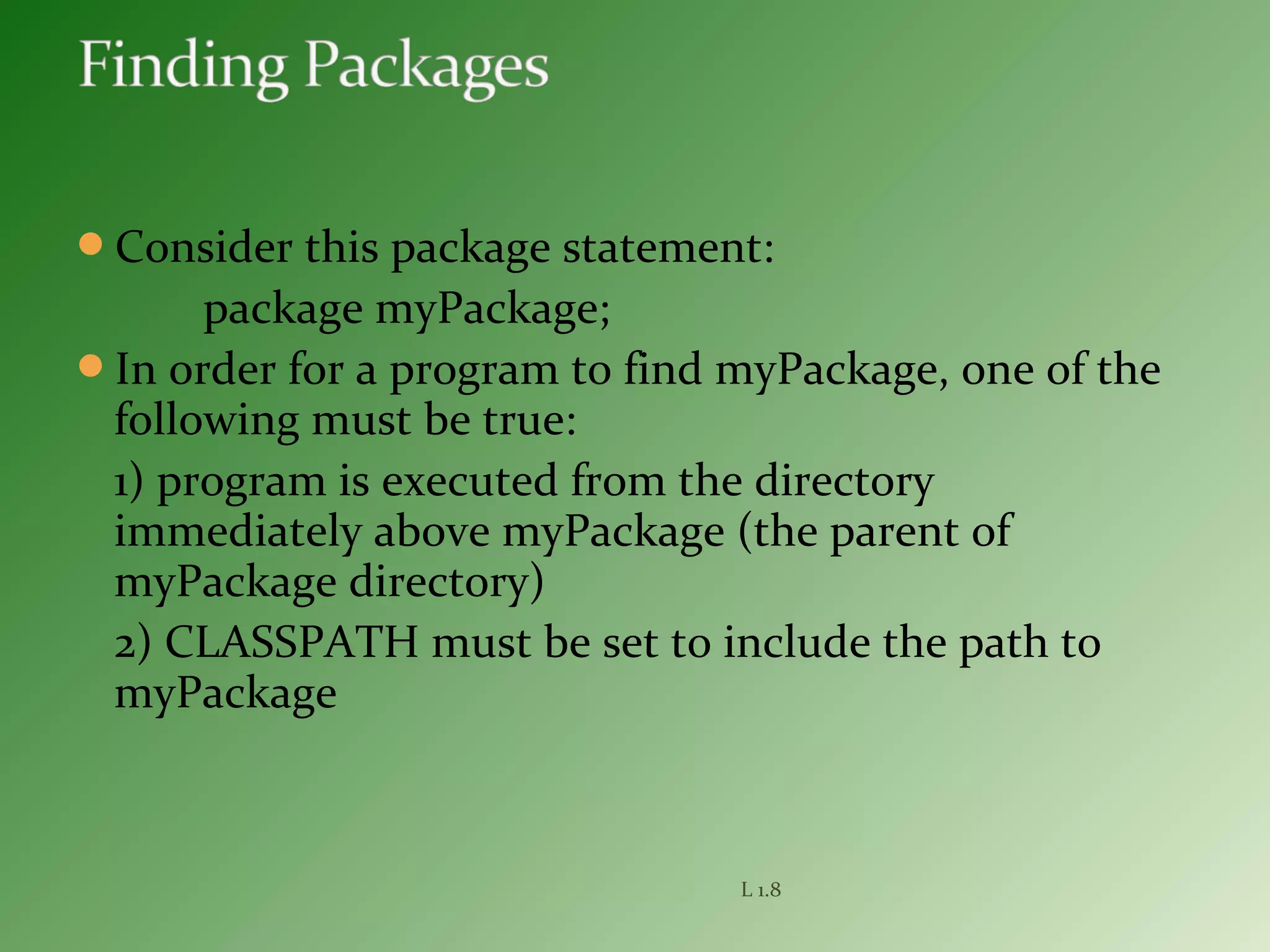 Consider this package statement:
package myPackage;
In order for a program to find myPackage, one of the
following must be true:
1) program is executed from the directory
immediately above myPackage (the parent of
myPackage directory)
2) CLASSPATH must be set to include the path to
myPackage
L 1.8
 