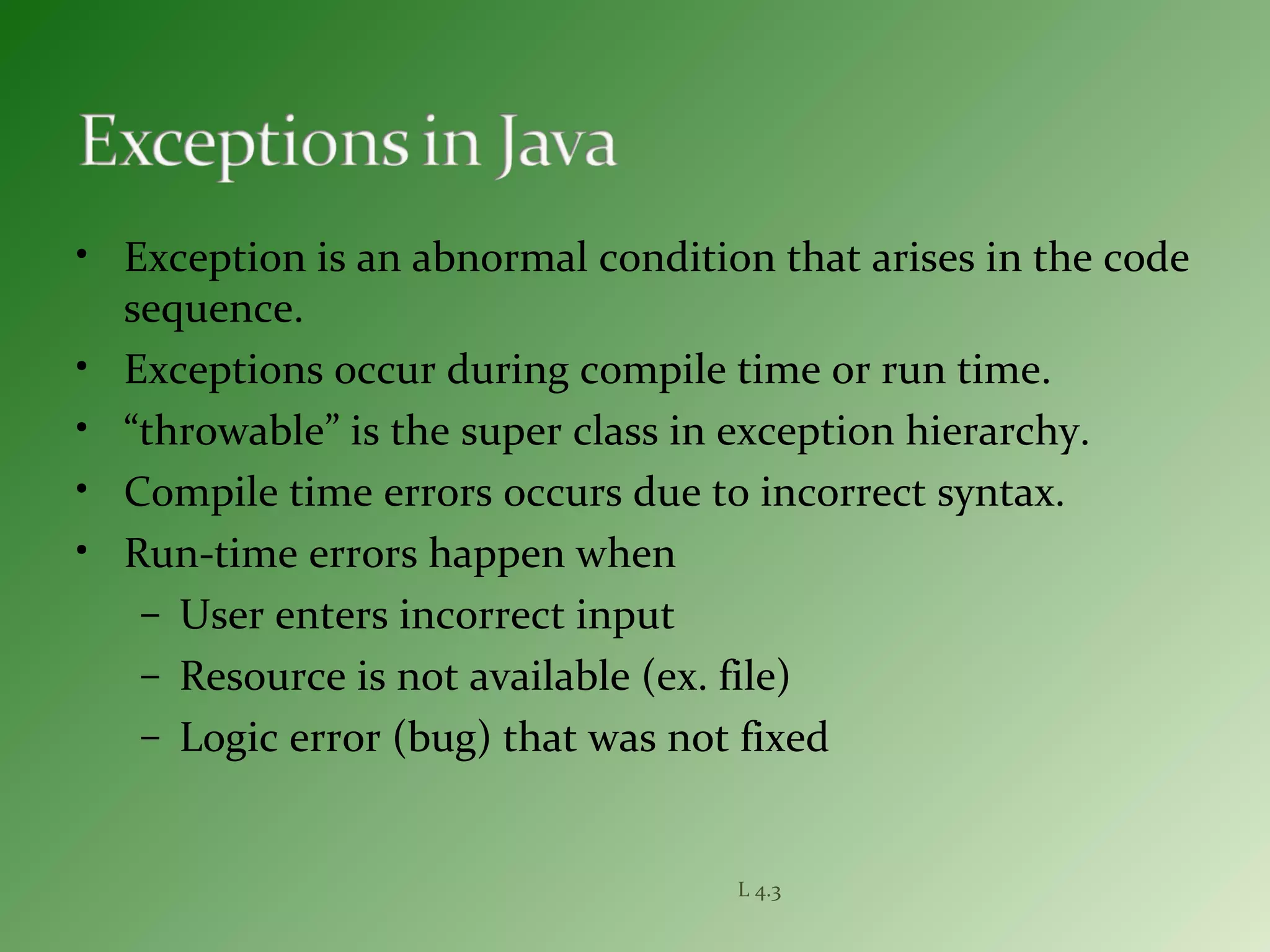 L 4.3
• Exception is an abnormal condition that arises in the code
sequence.
• Exceptions occur during compile time or run time.
• “throwable” is the super class in exception hierarchy.
• Compile time errors occurs due to incorrect syntax.
• Run-time errors happen when
– User enters incorrect input
– Resource is not available (ex. file)
– Logic error (bug) that was not fixed
 