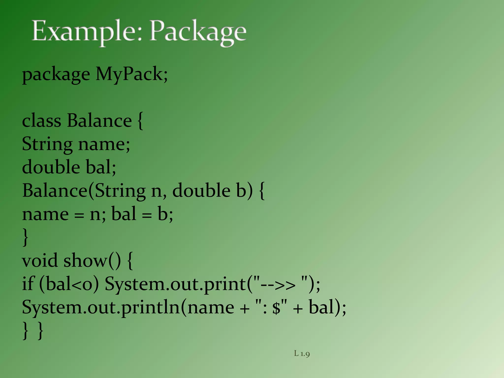 package MyPack;
class Balance {
String name;
double bal;
Balance(String n, double b) {
name = n; bal = b;
}
void show() {
if (bal<0) System.out.print("-->> ");
System.out.println(name + ": $" + bal);
} }
L 1.9
 