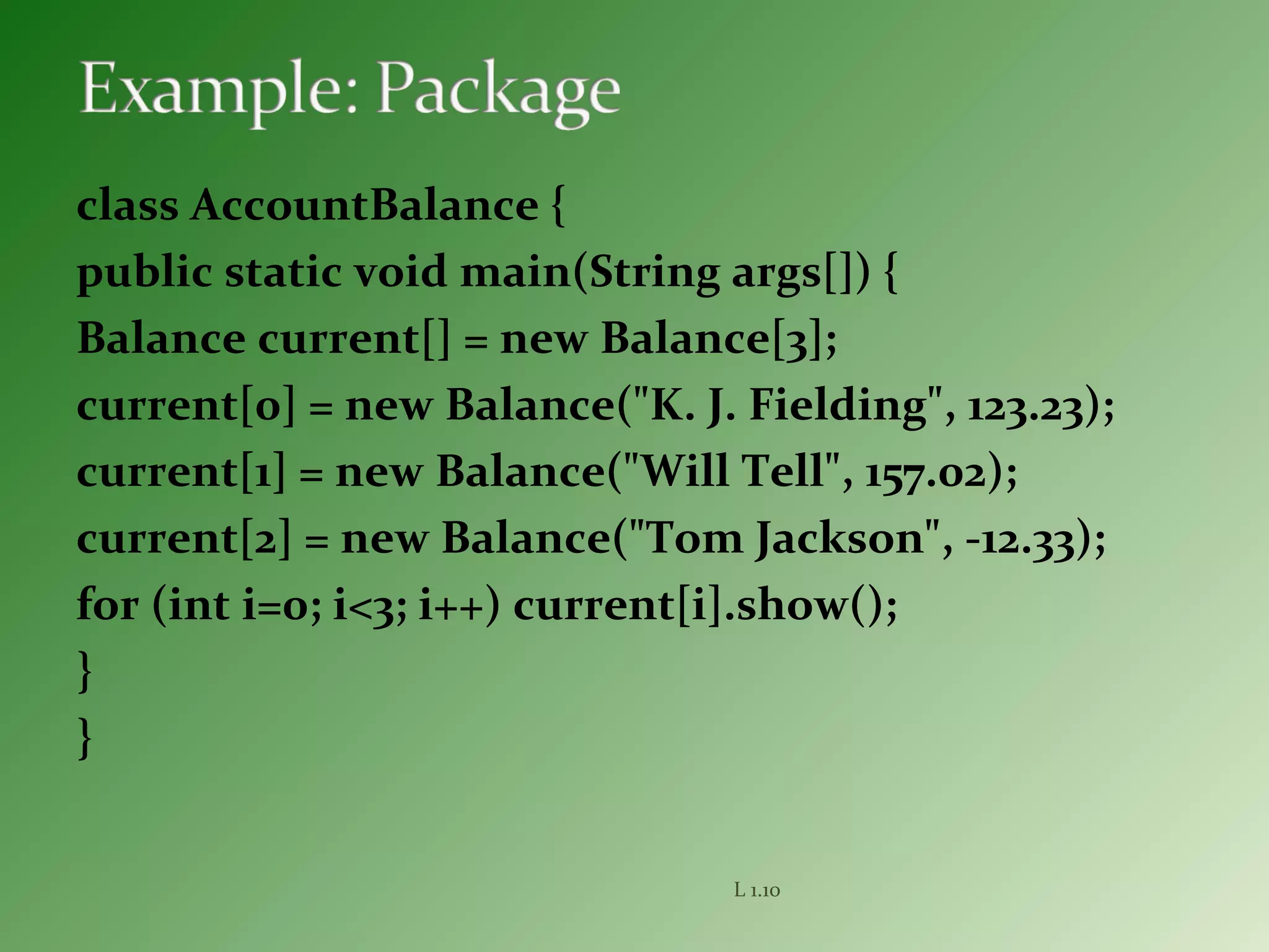 class AccountBalance {
public static void main(String args[]) {
Balance current[] = new Balance[3];
current[0] = new Balance("K. J. Fielding", 123.23);
current[1] = new Balance("Will Tell", 157.02);
current[2] = new Balance("Tom Jackson", -12.33);
for (int i=0; i<3; i++) current[i].show();
}
}
L 1.10
 