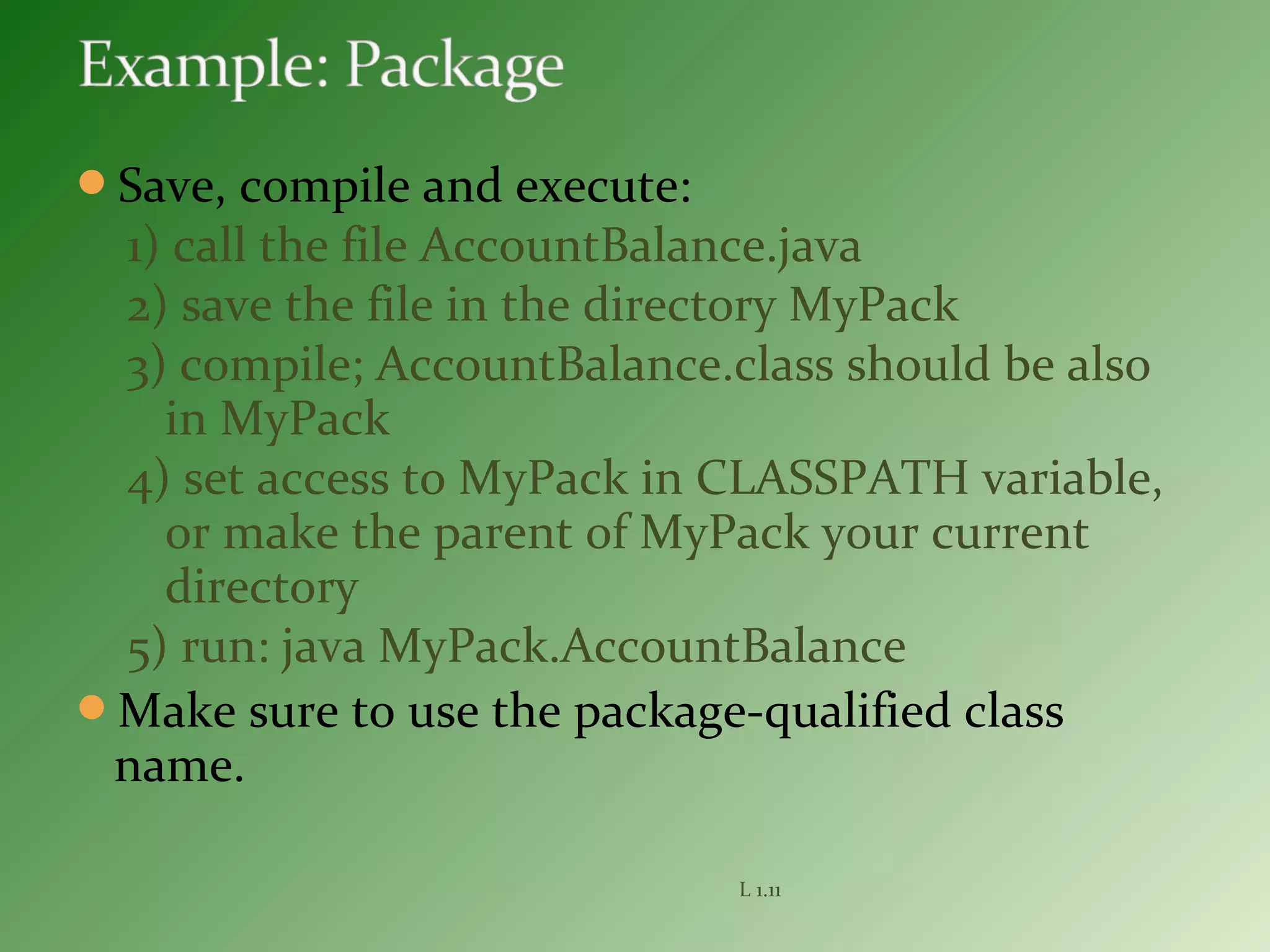 Save, compile and execute:
1) call the file AccountBalance.java
2) save the file in the directory MyPack
3) compile; AccountBalance.class should be also
in MyPack
4) set access to MyPack in CLASSPATH variable,
or make the parent of MyPack your current
directory
5) run: java MyPack.AccountBalance
Make sure to use the package-qualified class
name.
L 1.11
 