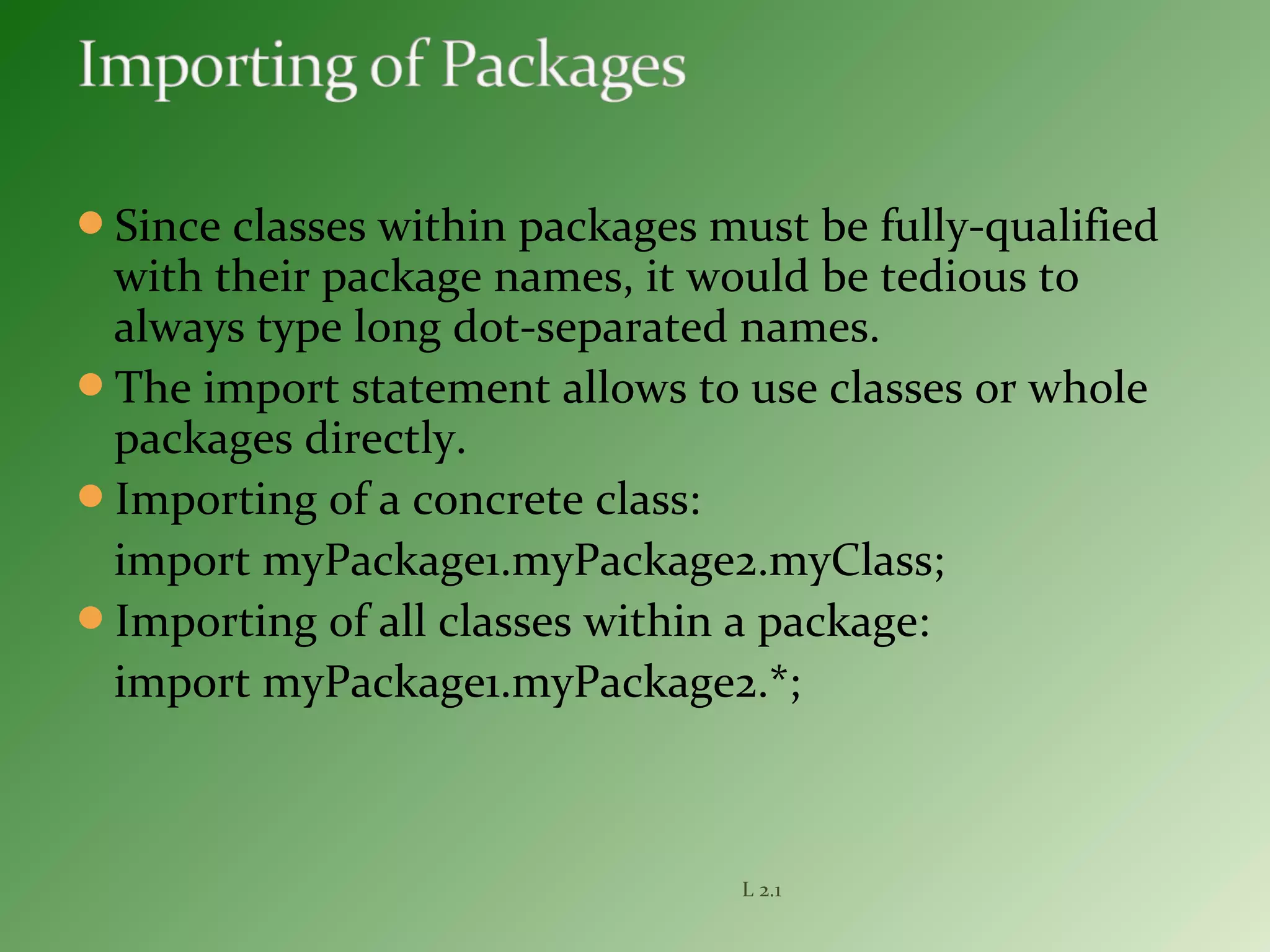 Since classes within packages must be fully-qualified
with their package names, it would be tedious to
always type long dot-separated names.
The import statement allows to use classes or whole
packages directly.
Importing of a concrete class:
import myPackage1.myPackage2.myClass;
Importing of all classes within a package:
import myPackage1.myPackage2.*;
L 2.1
 