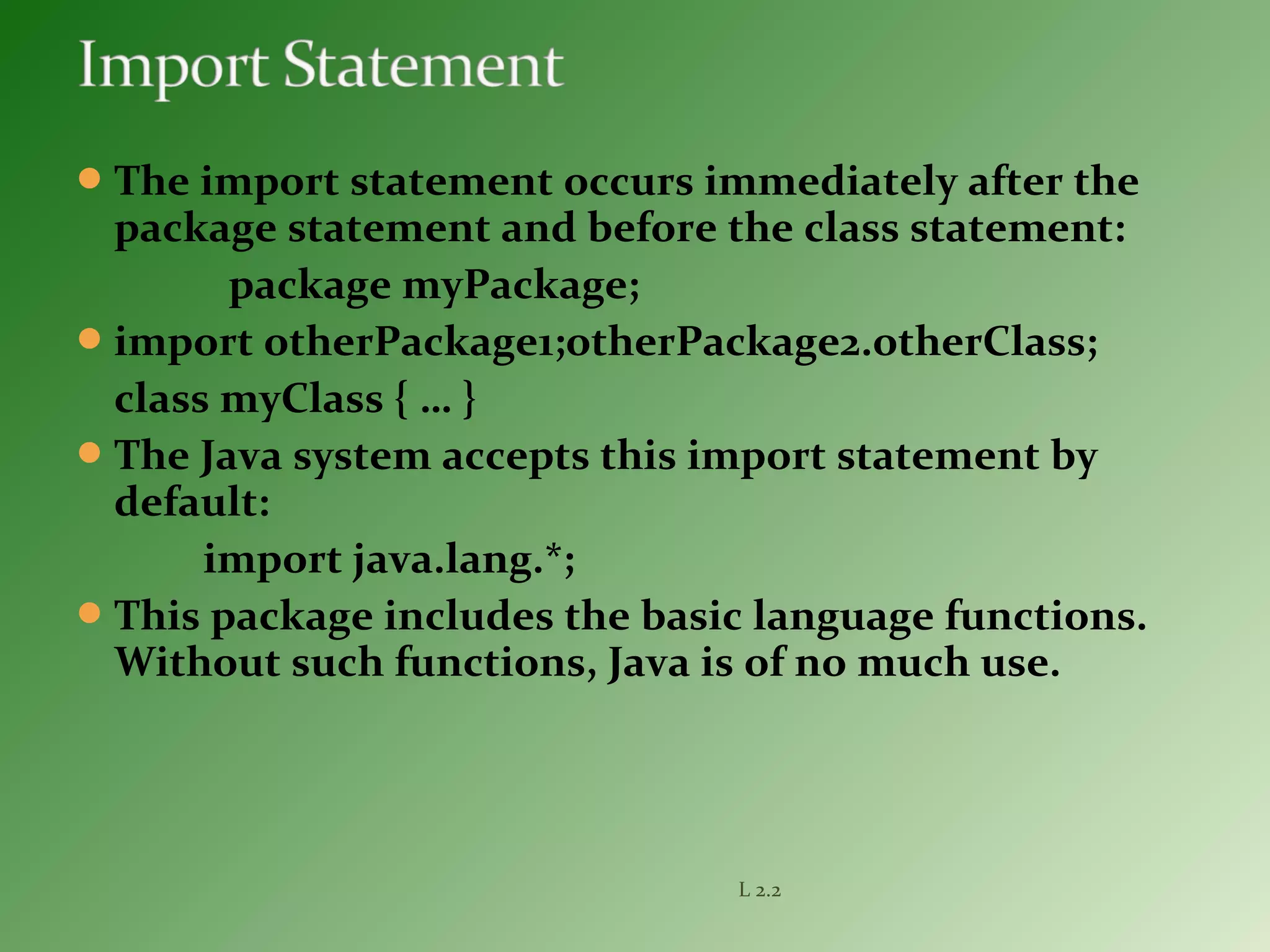 The import statement occurs immediately after the
package statement and before the class statement:
package myPackage;
import otherPackage1;otherPackage2.otherClass;
class myClass { … }
The Java system accepts this import statement by
default:
import java.lang.*;
This package includes the basic language functions.
Without such functions, Java is of no much use.
L 2.2
 