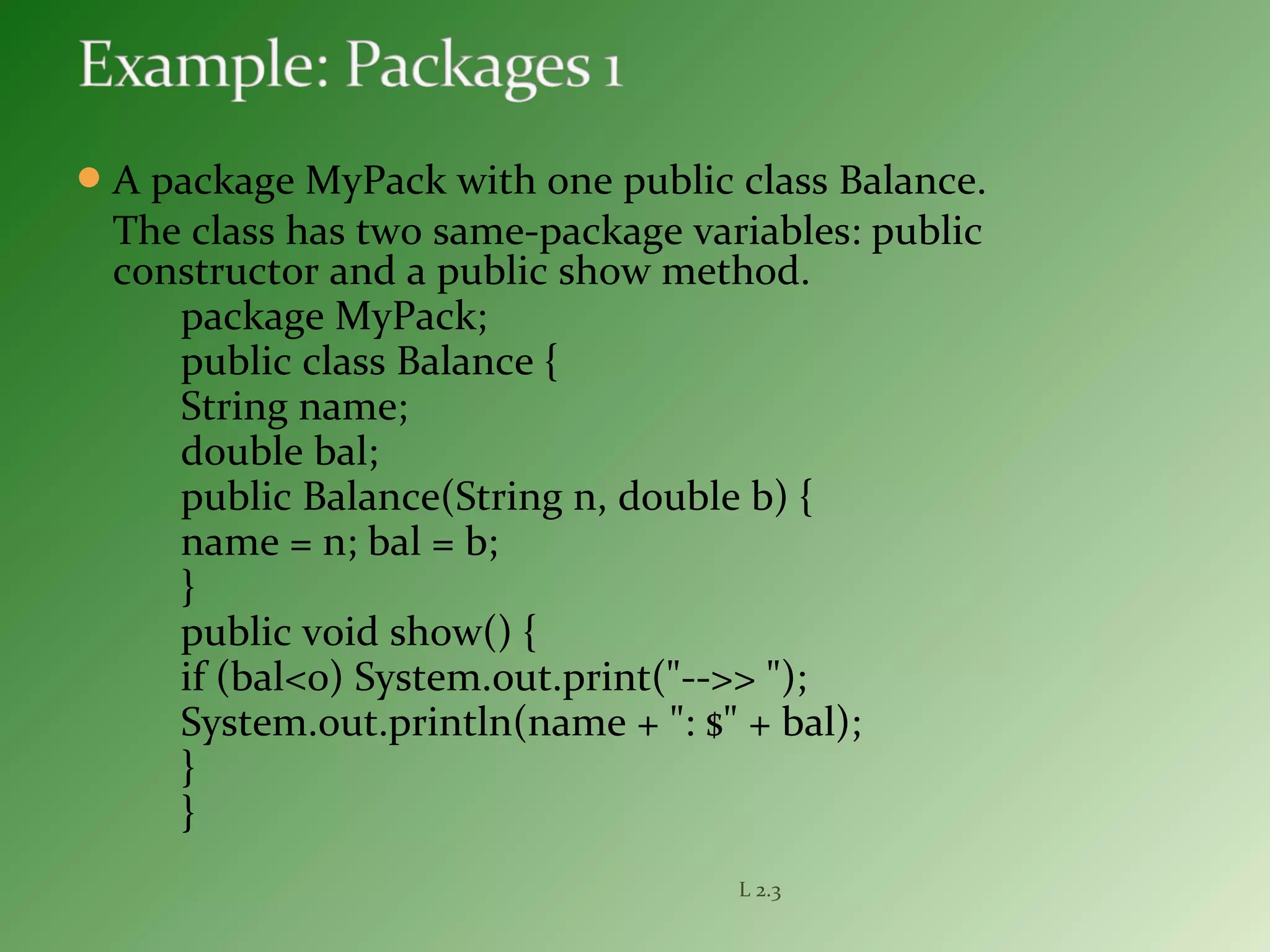 A package MyPack with one public class Balance.
The class has two same-package variables: public
constructor and a public show method.
package MyPack;
public class Balance {
String name;
double bal;
public Balance(String n, double b) {
name = n; bal = b;
}
public void show() {
if (bal<0) System.out.print("-->> ");
System.out.println(name + ": $" + bal);
}
}
L 2.3
 