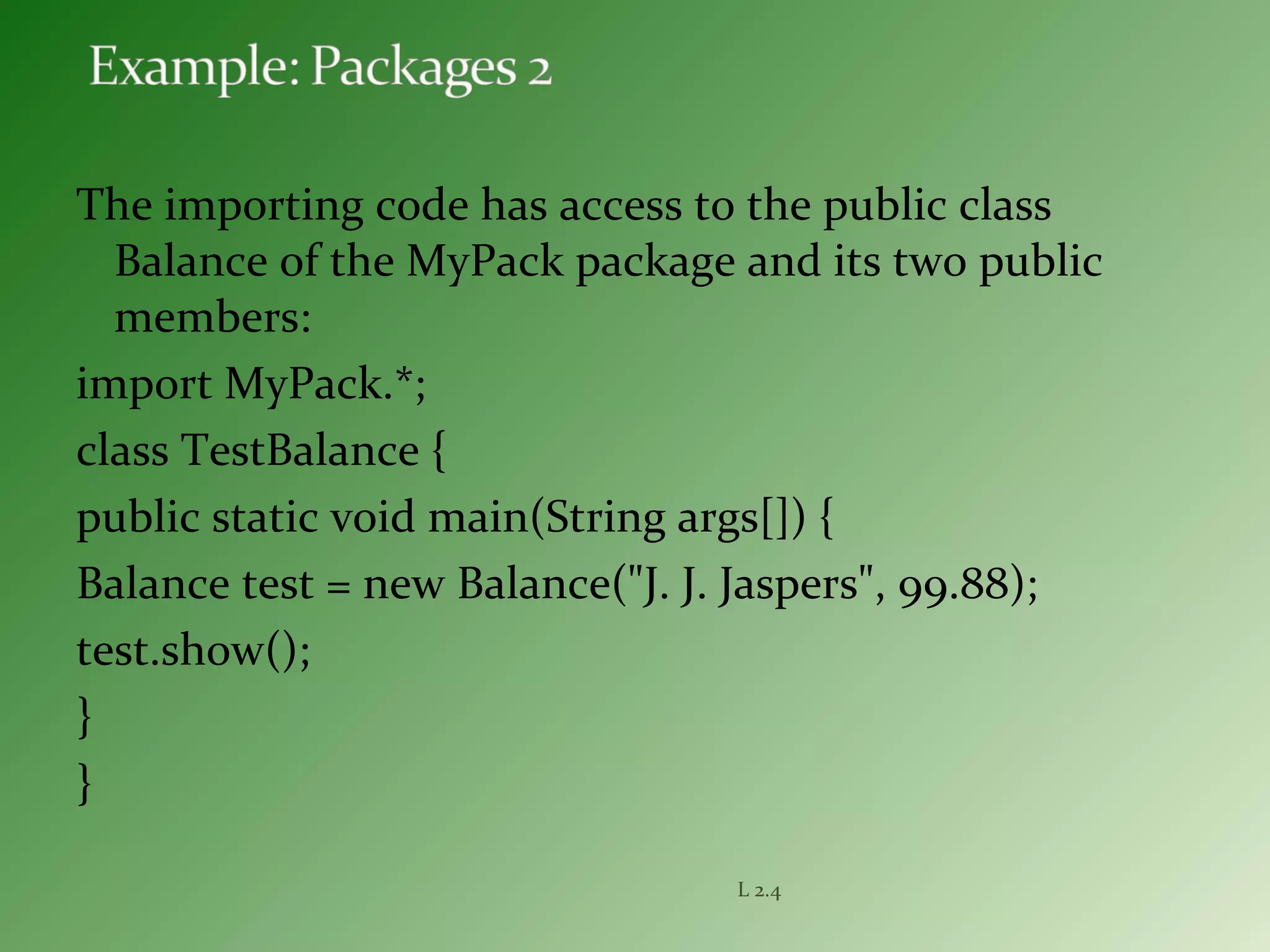 The importing code has access to the public class
Balance of the MyPack package and its two public
members:
import MyPack.*;
class TestBalance {
public static void main(String args[]) {
Balance test = new Balance("J. J. Jaspers", 99.88);
test.show();
}
}
L 2.4
 
