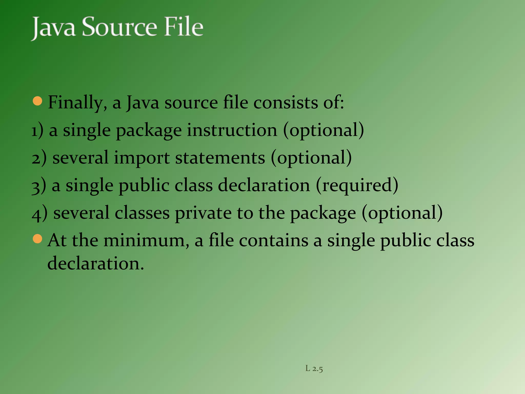 Finally, a Java source file consists of:
1) a single package instruction (optional)
2) several import statements (optional)
3) a single public class declaration (required)
4) several classes private to the package (optional)
At the minimum, a file contains a single public class
declaration.
L 2.5
 
