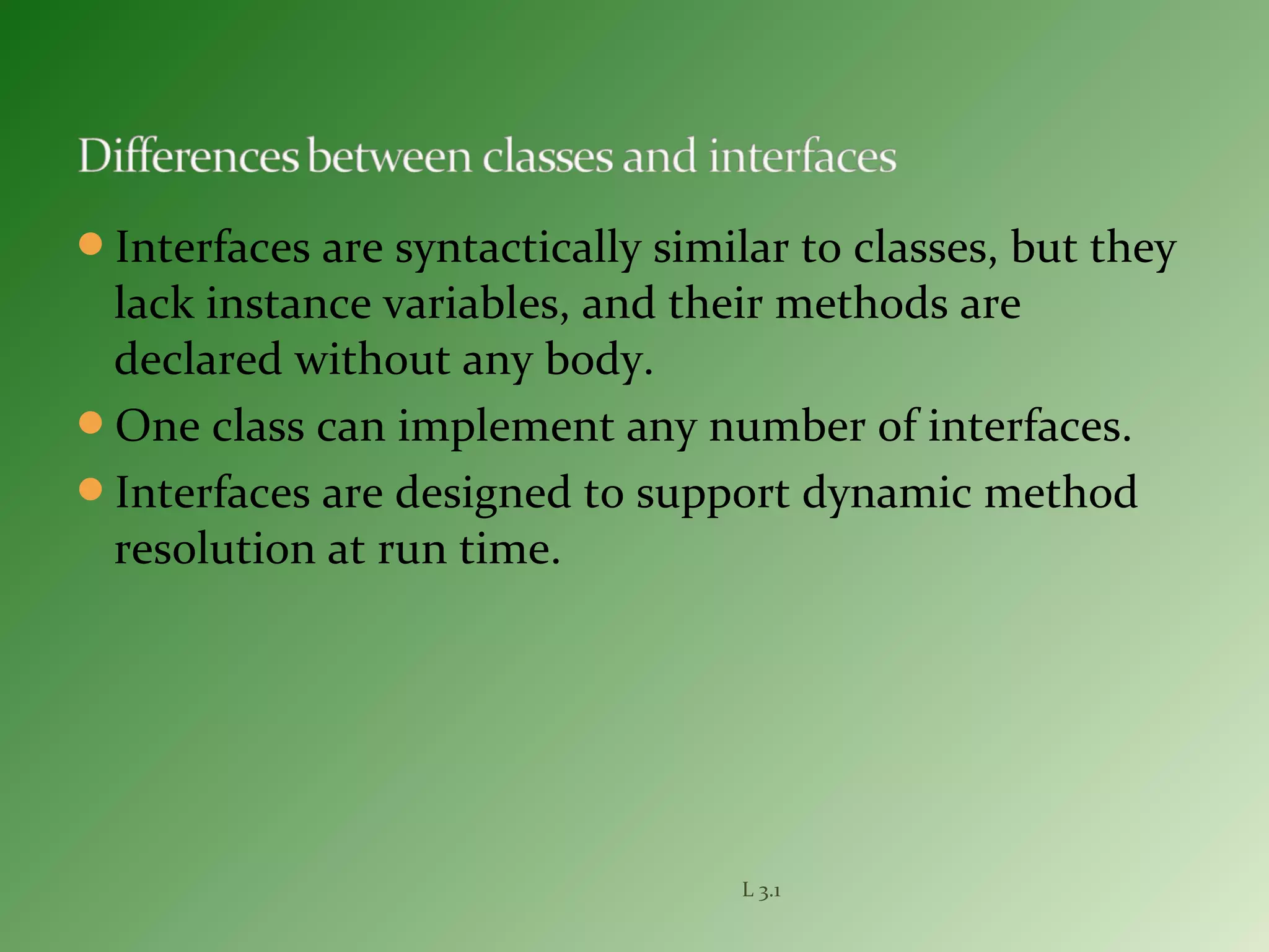 Interfaces are syntactically similar to classes, but they
lack instance variables, and their methods are
declared without any body.
One class can implement any number of interfaces.
Interfaces are designed to support dynamic method
resolution at run time.
L 3.1
 