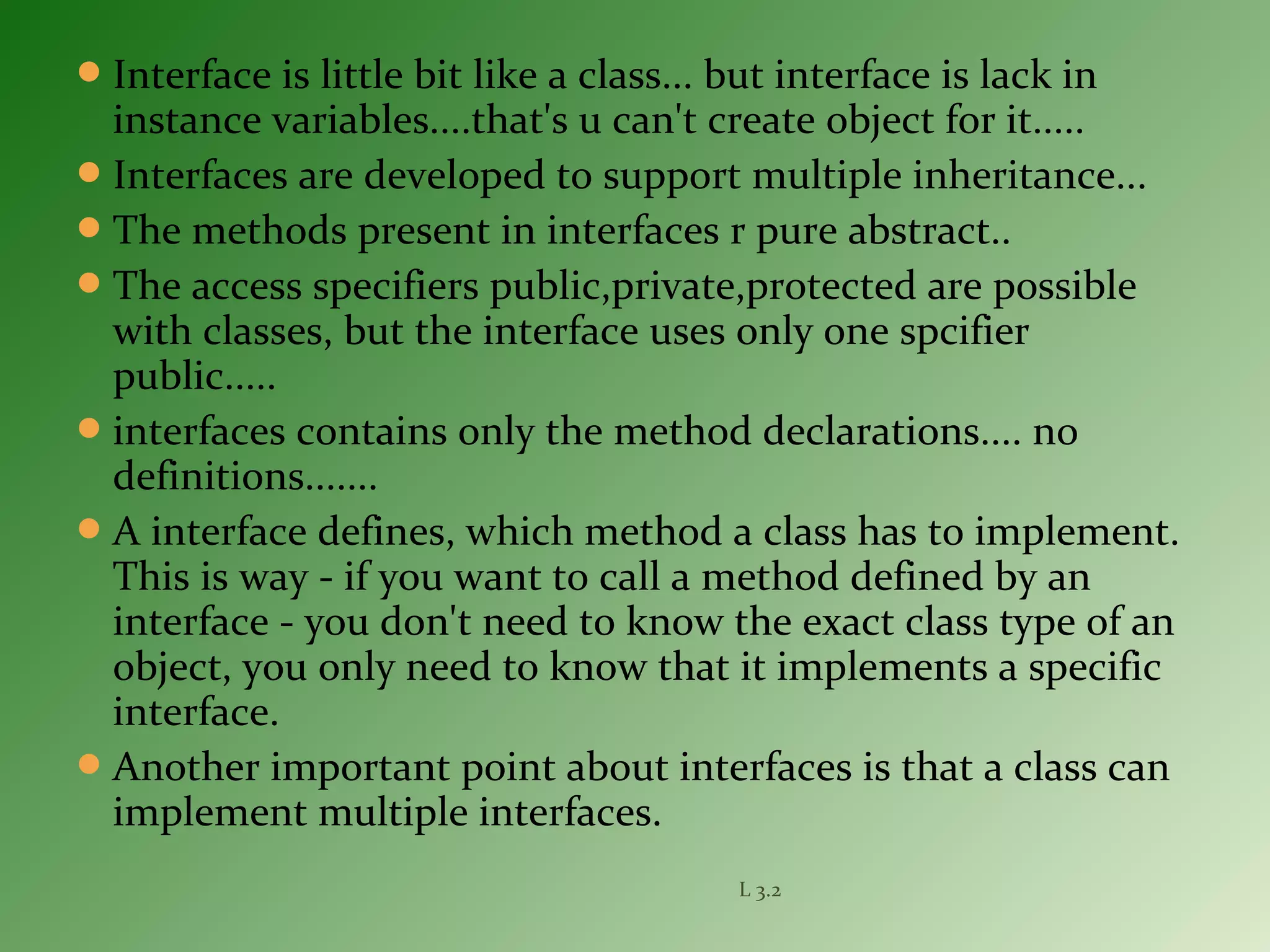 Interface is little bit like a class... but interface is lack in
instance variables....that's u can't create object for it.....
Interfaces are developed to support multiple inheritance...
The methods present in interfaces r pure abstract..
The access specifiers public,private,protected are possible
with classes, but the interface uses only one spcifier
public.....
interfaces contains only the method declarations.... no
definitions.......
A interface defines, which method a class has to implement.
This is way - if you want to call a method defined by an
interface - you don't need to know the exact class type of an
object, you only need to know that it implements a specific
interface.
Another important point about interfaces is that a class can
implement multiple interfaces.
L 3.2
 