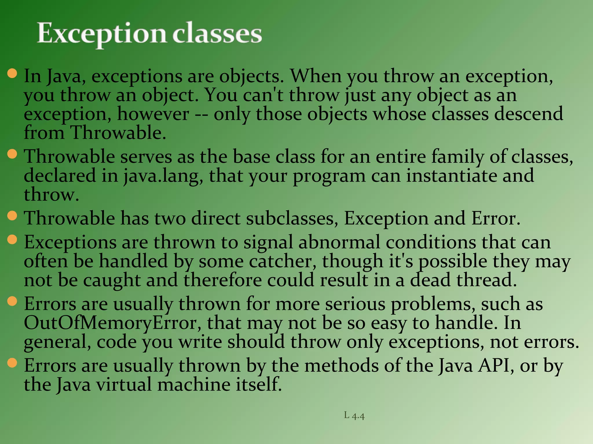 In Java, exceptions are objects. When you throw an exception,
you throw an object. You can't throw just any object as an
exception, however -- only those objects whose classes descend
from Throwable.
Throwable serves as the base class for an entire family of classes,
declared in java.lang, that your program can instantiate and
throw.
Throwable has two direct subclasses, Exception and Error.
Exceptions are thrown to signal abnormal conditions that can
often be handled by some catcher, though it's possible they may
not be caught and therefore could result in a dead thread.
Errors are usually thrown for more serious problems, such as
OutOfMemoryError, that may not be so easy to handle. In
general, code you write should throw only exceptions, not errors.
Errors are usually thrown by the methods of the Java API, or by
the Java virtual machine itself.
L 4.4
 
