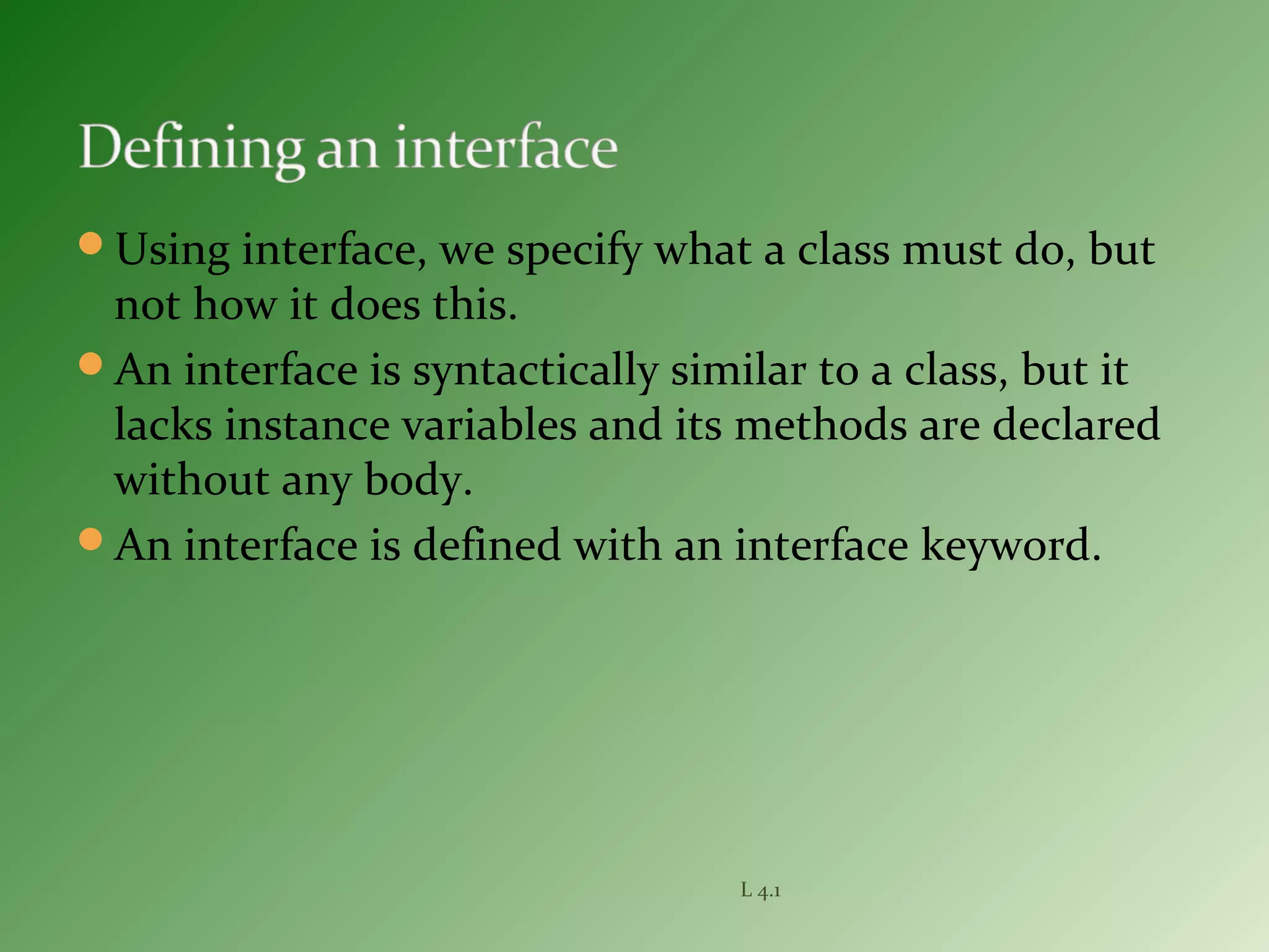 Using interface, we specify what a class must do, but
not how it does this.
An interface is syntactically similar to a class, but it
lacks instance variables and its methods are declared
without any body.
An interface is defined with an interface keyword.
L 4.1
 