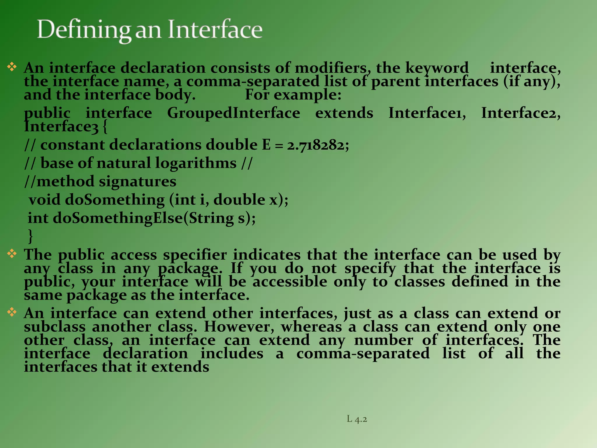  An interface declaration consists of modifiers, the keyword interface,
the interface name, a comma-separated list of parent interfaces (if any),
and the interface body. For example:
public interface GroupedInterface extends Interface1, Interface2,
Interface3 {
// constant declarations double E = 2.718282;
// base of natural logarithms //
//method signatures
void doSomething (int i, double x);
int doSomethingElse(String s);
}
 The public access specifier indicates that the interface can be used by
any class in any package. If you do not specify that the interface is
public, your interface will be accessible only to classes defined in the
same package as the interface.
 An interface can extend other interfaces, just as a class can extend or
subclass another class. However, whereas a class can extend only one
other class, an interface can extend any number of interfaces. The
interface declaration includes a comma-separated list of all the
interfaces that it extends
L 4.2
 