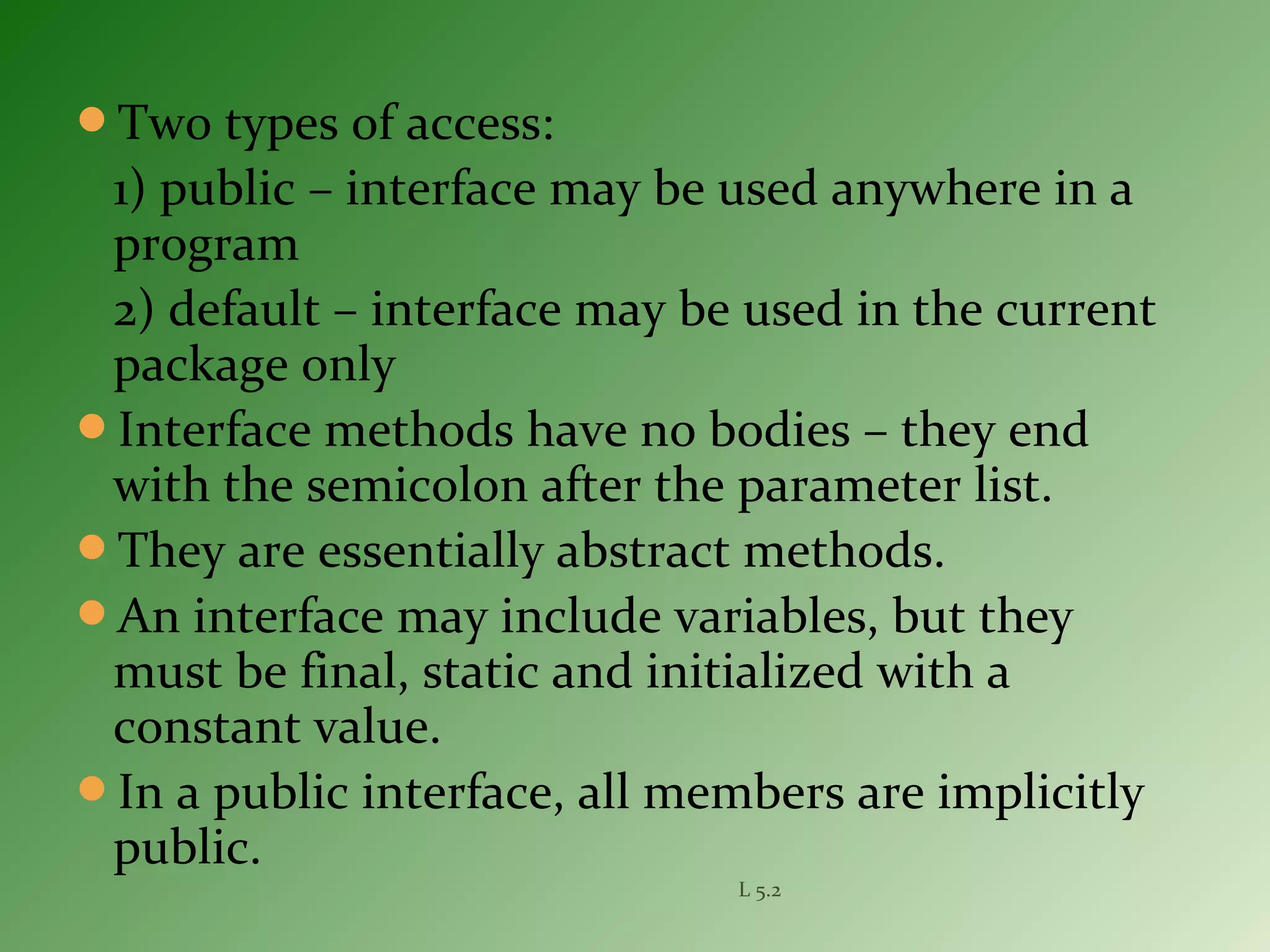 Two types of access:
1) public – interface may be used anywhere in a
program
2) default – interface may be used in the current
package only
Interface methods have no bodies – they end
with the semicolon after the parameter list.
They are essentially abstract methods.
An interface may include variables, but they
must be final, static and initialized with a
constant value.
In a public interface, all members are implicitly
public.
L 5.2
 