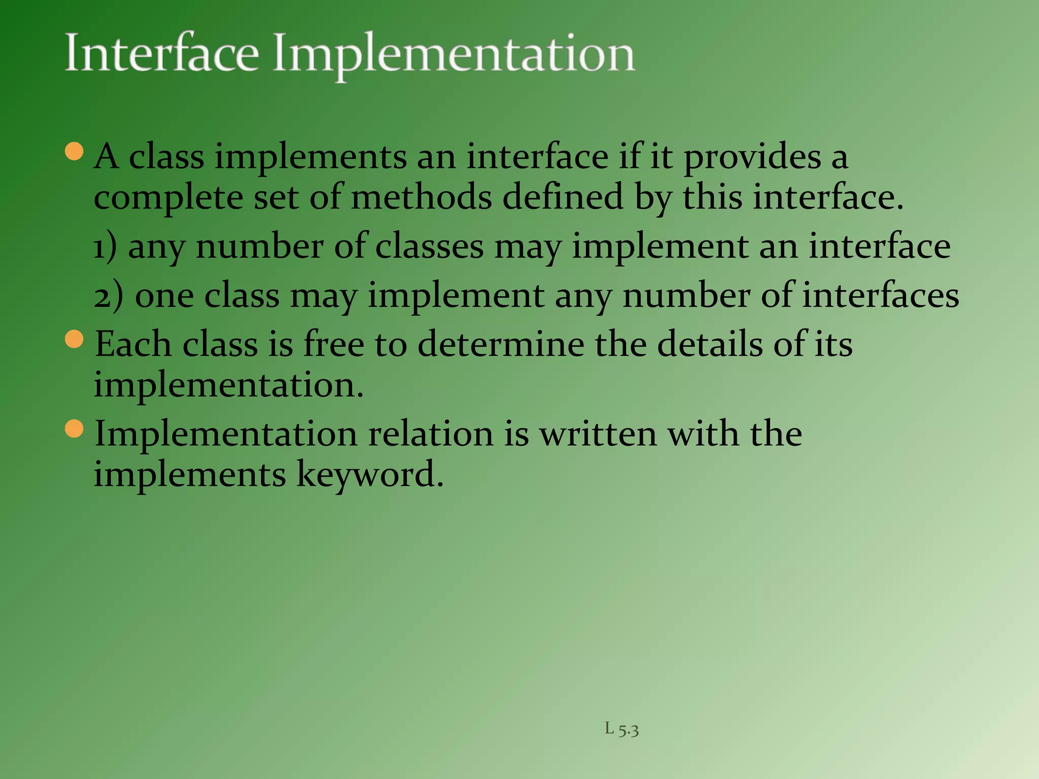 A class implements an interface if it provides a
complete set of methods defined by this interface.
1) any number of classes may implement an interface
2) one class may implement any number of interfaces
Each class is free to determine the details of its
implementation.
Implementation relation is written with the
implements keyword.
L 5.3
 