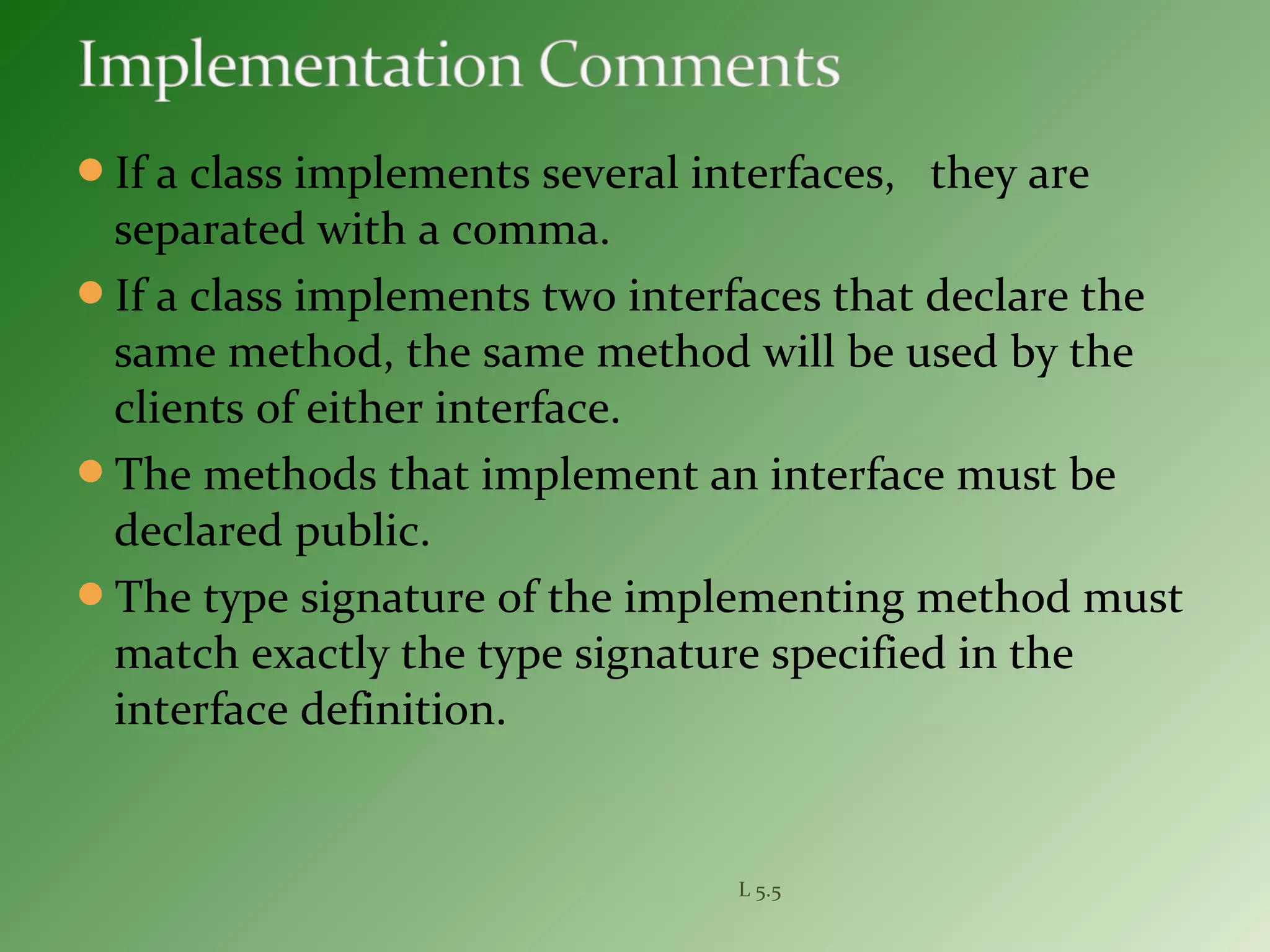 If a class implements several interfaces, they are
separated with a comma.
If a class implements two interfaces that declare the
same method, the same method will be used by the
clients of either interface.
The methods that implement an interface must be
declared public.
The type signature of the implementing method must
match exactly the type signature specified in the
interface definition.
L 5.5
 