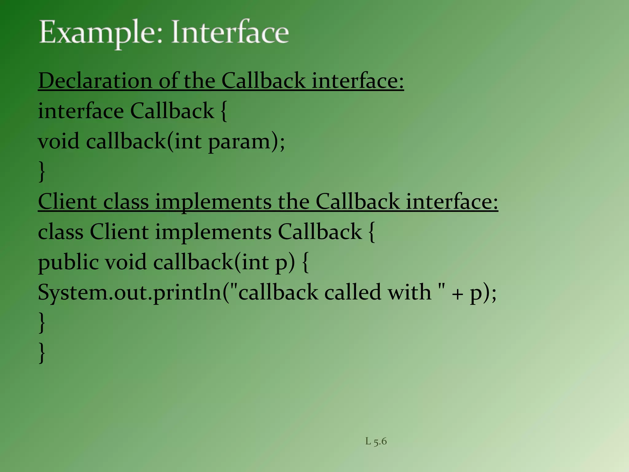 Declaration of the Callback interface:
interface Callback {
void callback(int param);
}
Client class implements the Callback interface:
class Client implements Callback {
public void callback(int p) {
System.out.println("callback called with " + p);
}
}
L 5.6
 