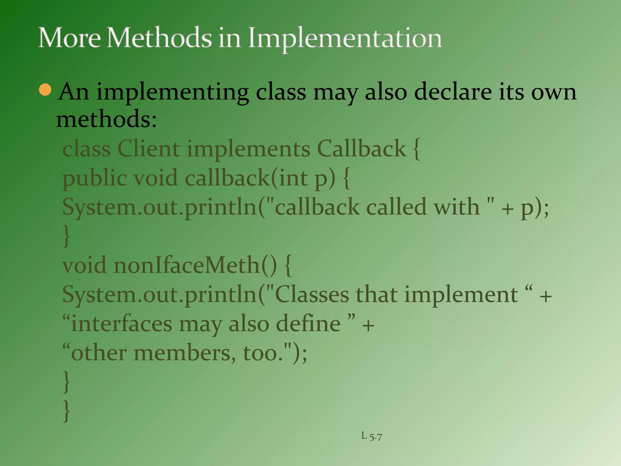 An implementing class may also declare its own
methods:
class Client implements Callback {
public void callback(int p) {
System.out.println("callback called with " + p);
}
void nonIfaceMeth() {
System.out.println("Classes that implement “ +
“interfaces may also define ” +
“other members, too.");
}
}
L 5.7
 