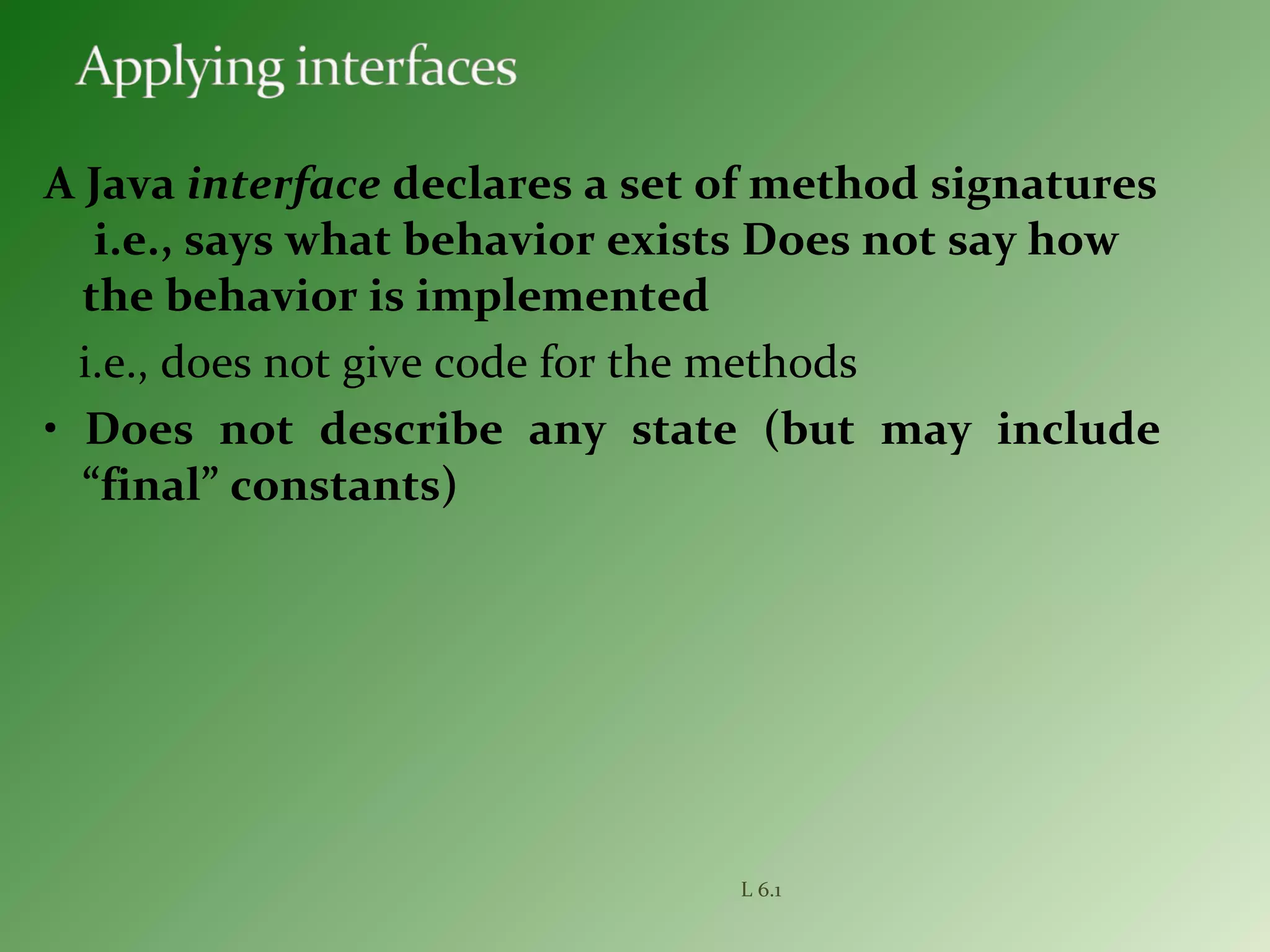 A Java interface declares a set of method signatures
i.e., says what behavior exists Does not say how
the behavior is implemented
i.e., does not give code for the methods
• Does not describe any state (but may include
“final” constants)
L 6.1
 