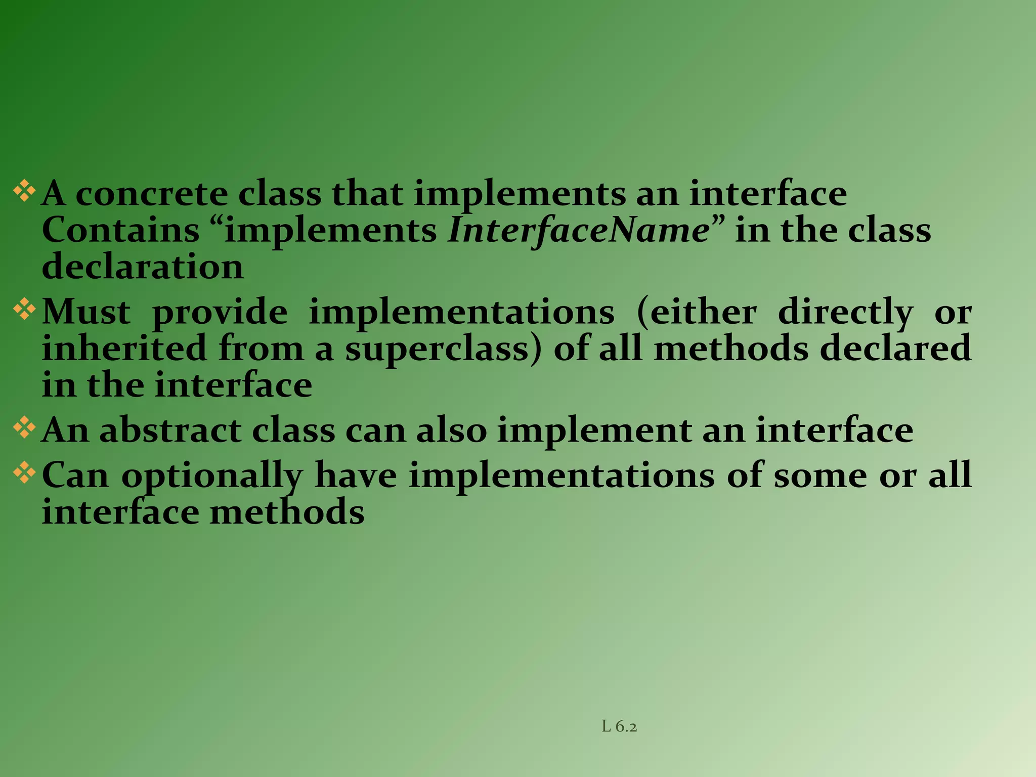 A concrete class that implements an interface
Contains “implements InterfaceName” in the class
declaration
Must provide implementations (either directly or
inherited from a superclass) of all methods declared
in the interface
An abstract class can also implement an interface
Can optionally have implementations of some or all
interface methods
L 6.2
 