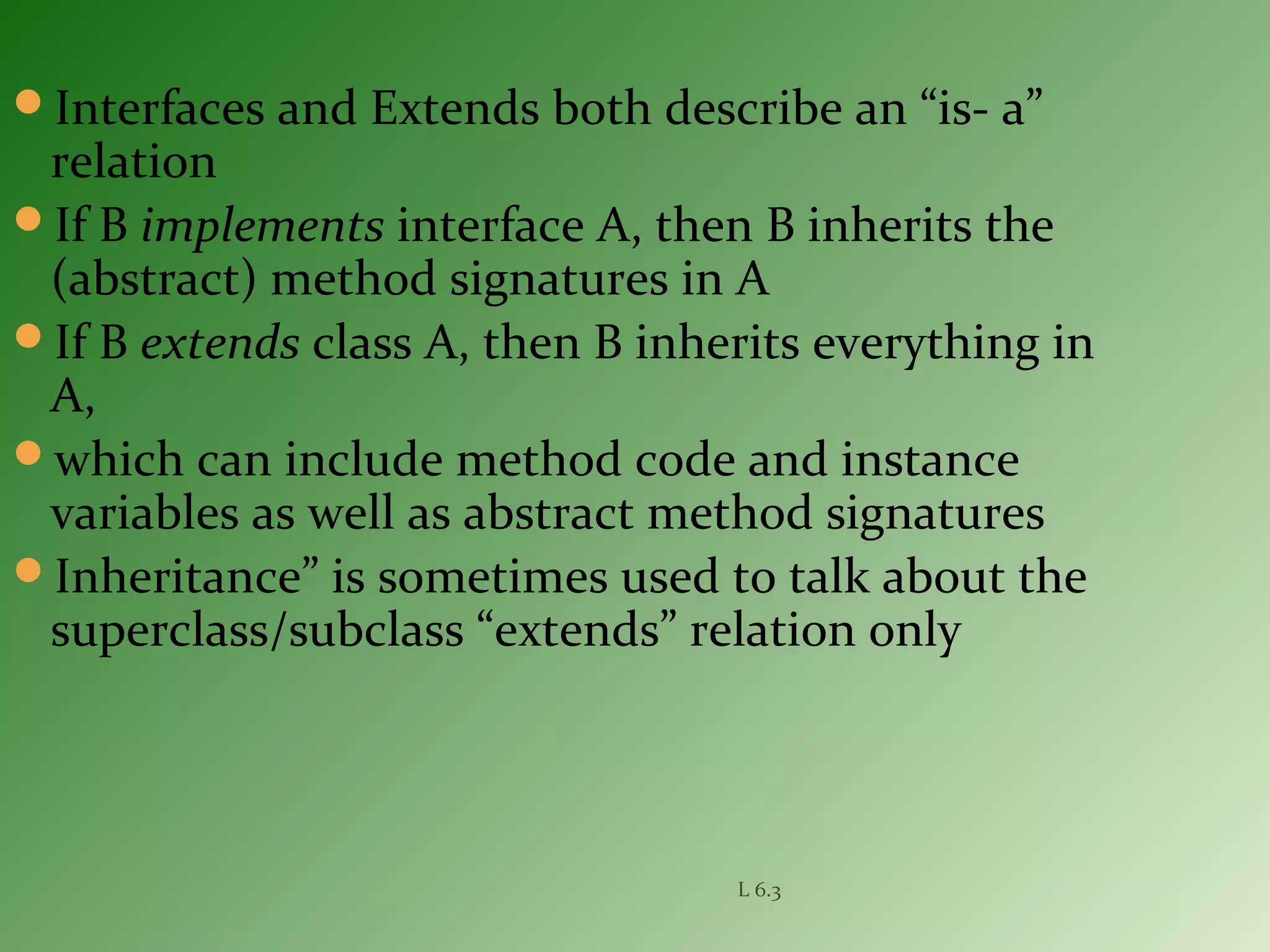 Interfaces and Extends both describe an “is- a”
relation
If B implements interface A, then B inherits the
(abstract) method signatures in A
If B extends class A, then B inherits everything in
A,
which can include method code and instance
variables as well as abstract method signatures
Inheritance” is sometimes used to talk about the
superclass/subclass “extends” relation only
L 6.3
 