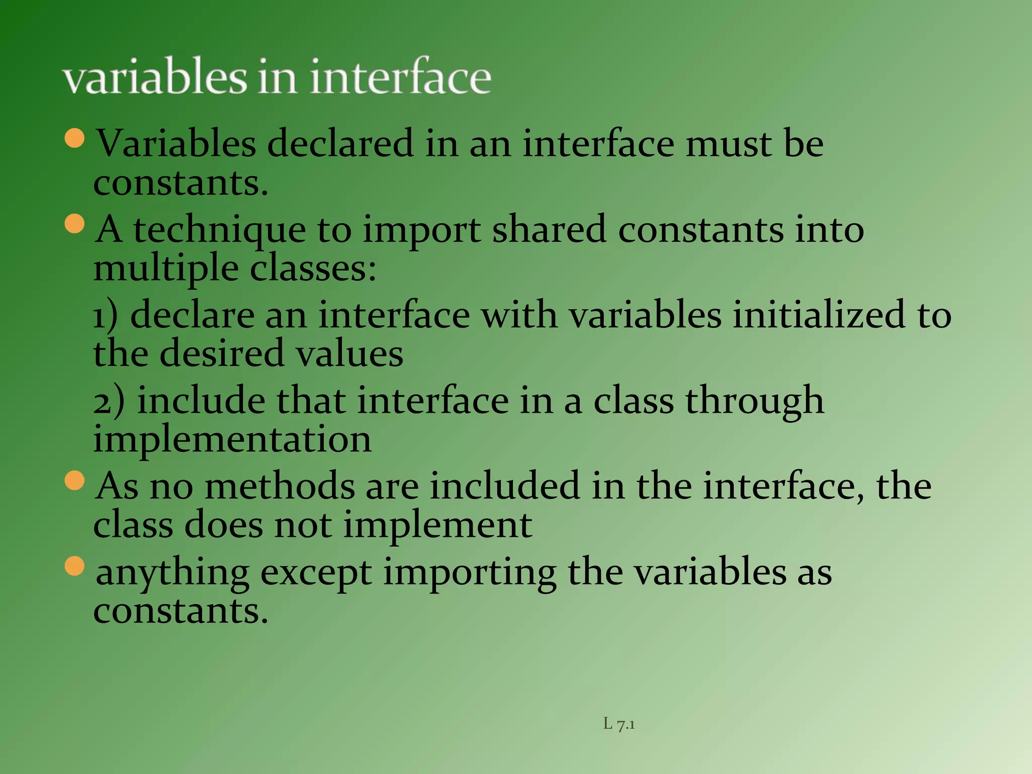 Variables declared in an interface must be
constants.
A technique to import shared constants into
multiple classes:
1) declare an interface with variables initialized to
the desired values
2) include that interface in a class through
implementation
As no methods are included in the interface, the
class does not implement
anything except importing the variables as
constants.
L 7.1
 
