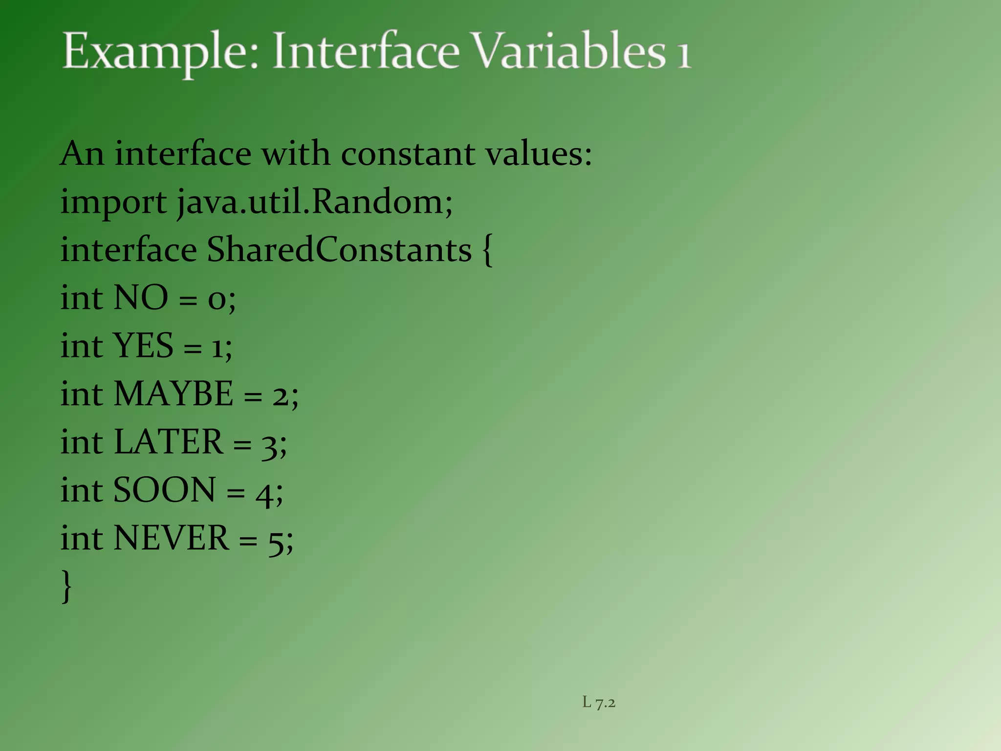 An interface with constant values:
import java.util.Random;
interface SharedConstants {
int NO = 0;
int YES = 1;
int MAYBE = 2;
int LATER = 3;
int SOON = 4;
int NEVER = 5;
}
L 7.2
 