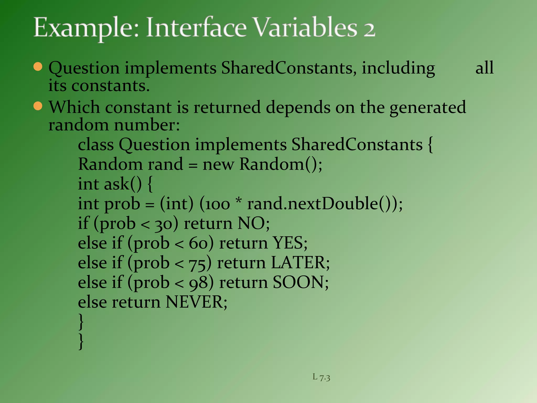 Question implements SharedConstants, including all
its constants.
Which constant is returned depends on the generated
random number:
class Question implements SharedConstants {
Random rand = new Random();
int ask() {
int prob = (int) (100 * rand.nextDouble());
if (prob < 30) return NO;
else if (prob < 60) return YES;
else if (prob < 75) return LATER;
else if (prob < 98) return SOON;
else return NEVER;
}
}
L 7.3
 