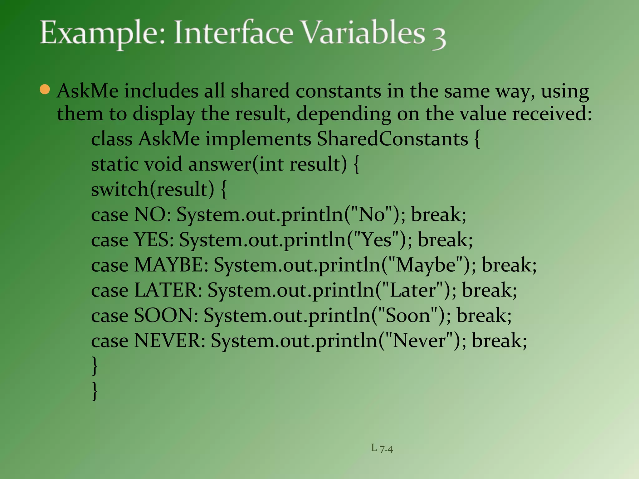 AskMe includes all shared constants in the same way, using
them to display the result, depending on the value received:
class AskMe implements SharedConstants {
static void answer(int result) {
switch(result) {
case NO: System.out.println("No"); break;
case YES: System.out.println("Yes"); break;
case MAYBE: System.out.println("Maybe"); break;
case LATER: System.out.println("Later"); break;
case SOON: System.out.println("Soon"); break;
case NEVER: System.out.println("Never"); break;
}
}
L 7.4
 
