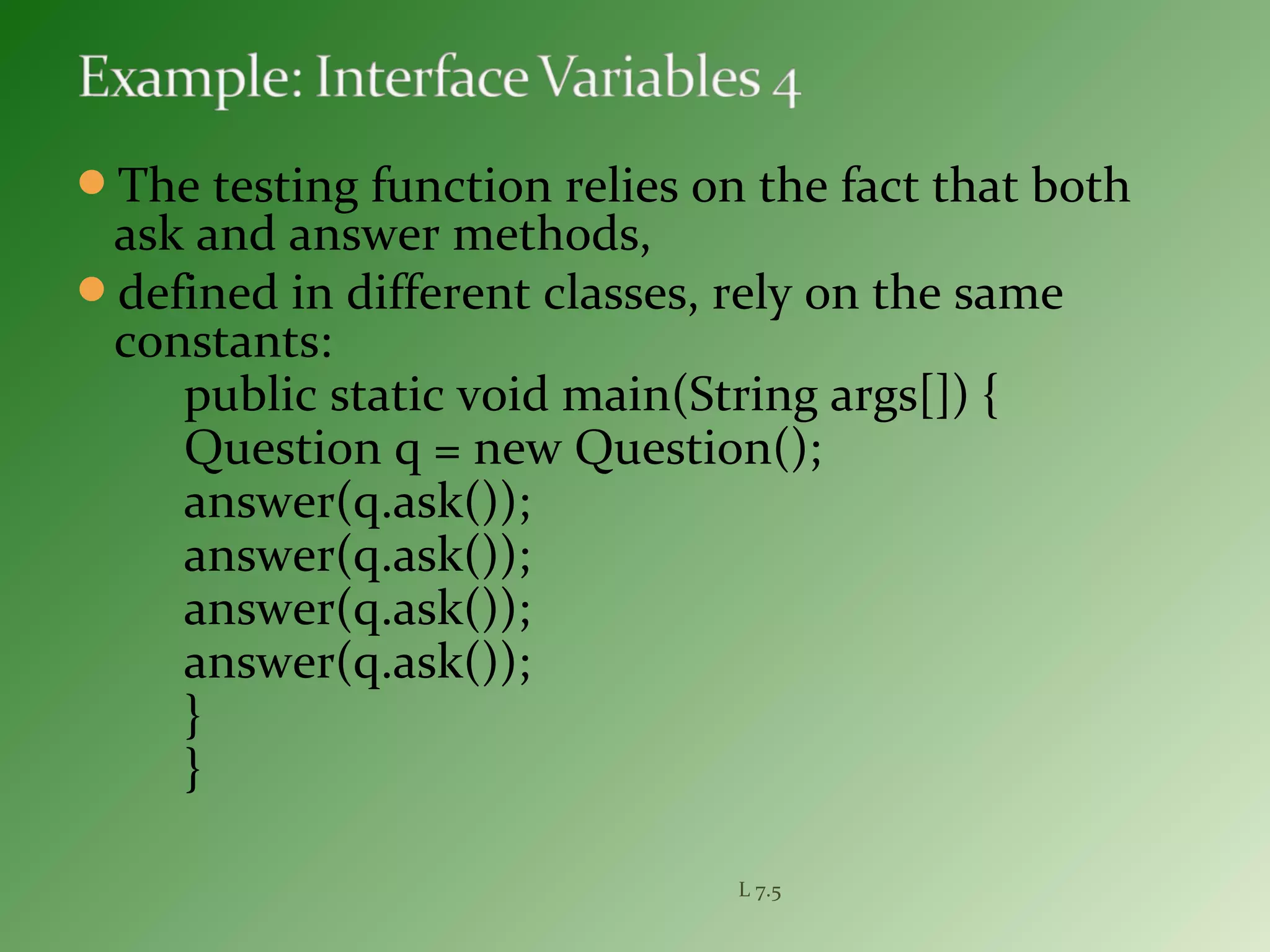 The testing function relies on the fact that both
ask and answer methods,
defined in different classes, rely on the same
constants:
public static void main(String args[]) {
Question q = new Question();
answer(q.ask());
answer(q.ask());
answer(q.ask());
answer(q.ask());
}
}
L 7.5
 