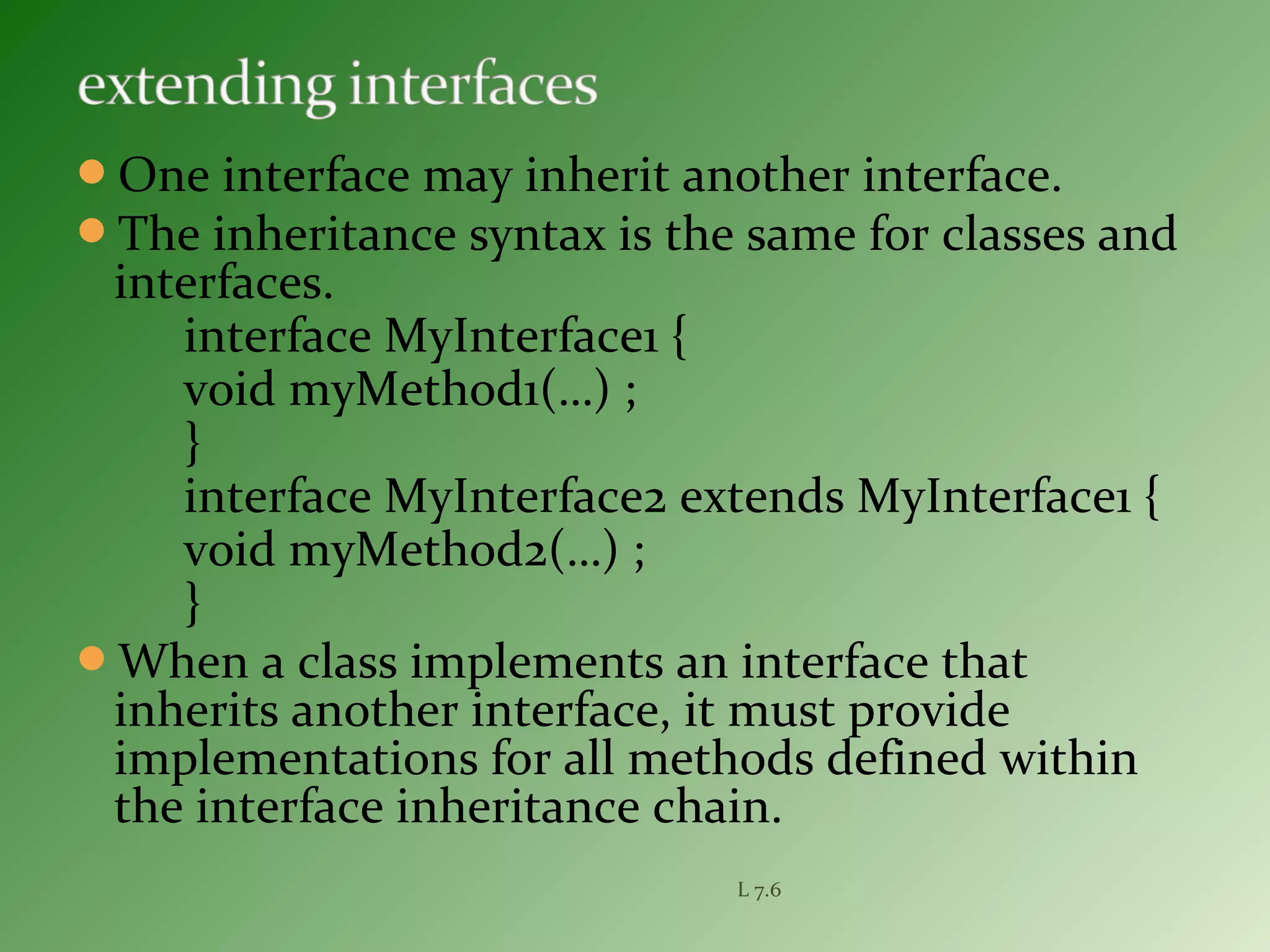 One interface may inherit another interface.
The inheritance syntax is the same for classes and
interfaces.
interface MyInterface1 {
void myMethod1(…) ;
}
interface MyInterface2 extends MyInterface1 {
void myMethod2(…) ;
}
When a class implements an interface that
inherits another interface, it must provide
implementations for all methods defined within
the interface inheritance chain.
L 7.6
 