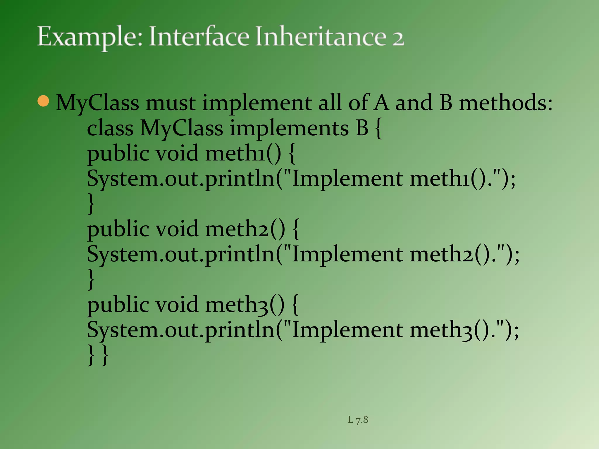 MyClass must implement all of A and B methods:
class MyClass implements B {
public void meth1() {
System.out.println("Implement meth1().");
}
public void meth2() {
System.out.println("Implement meth2().");
}
public void meth3() {
System.out.println("Implement meth3().");
} }
L 7.8
 