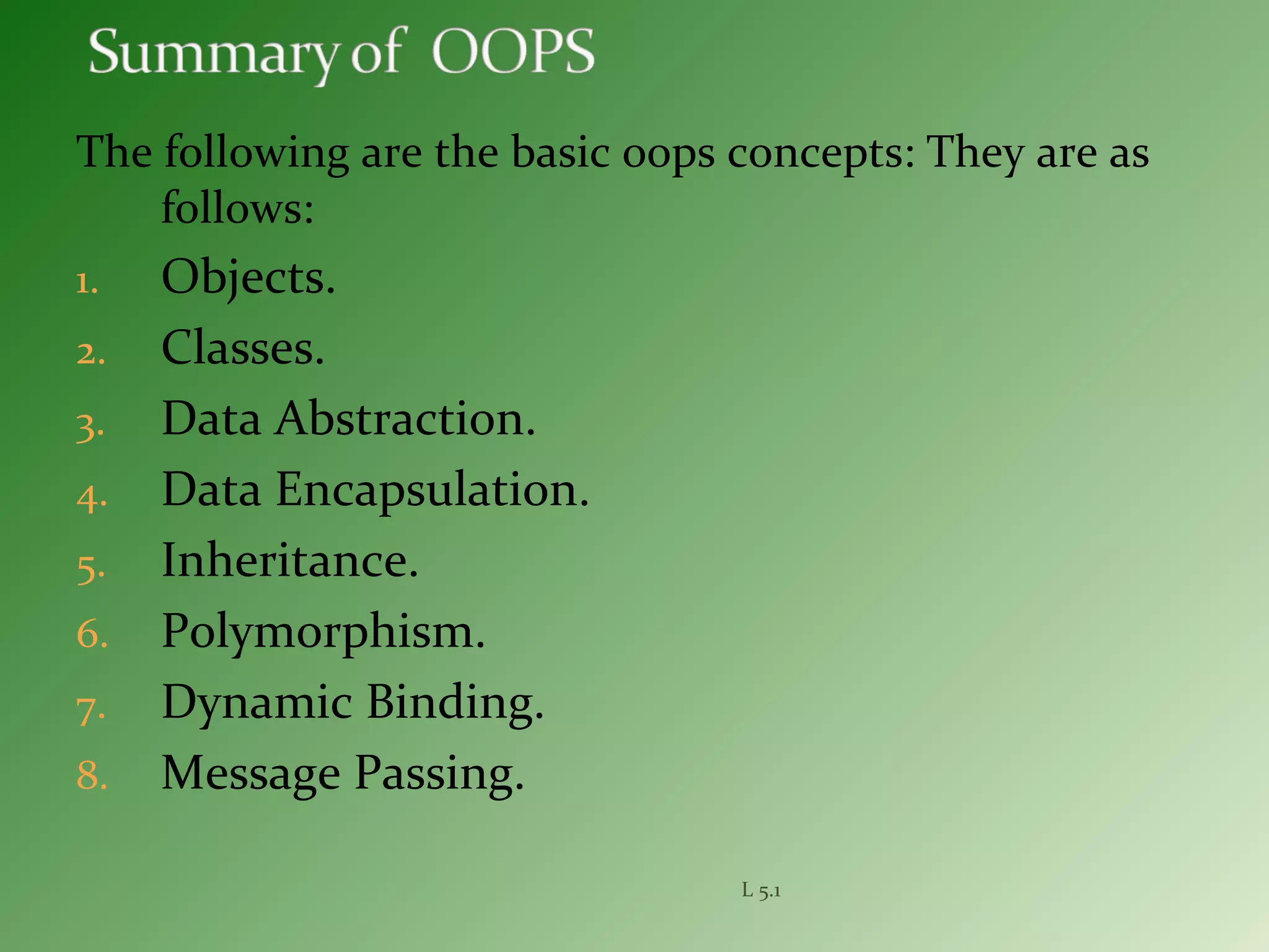 The following are the basic oops concepts: They are as
follows:
1. Objects.
2. Classes.
3. Data Abstraction.
4. Data Encapsulation.
5. Inheritance.
6. Polymorphism.
7. Dynamic Binding.
8. Message Passing.
L 5.1
 