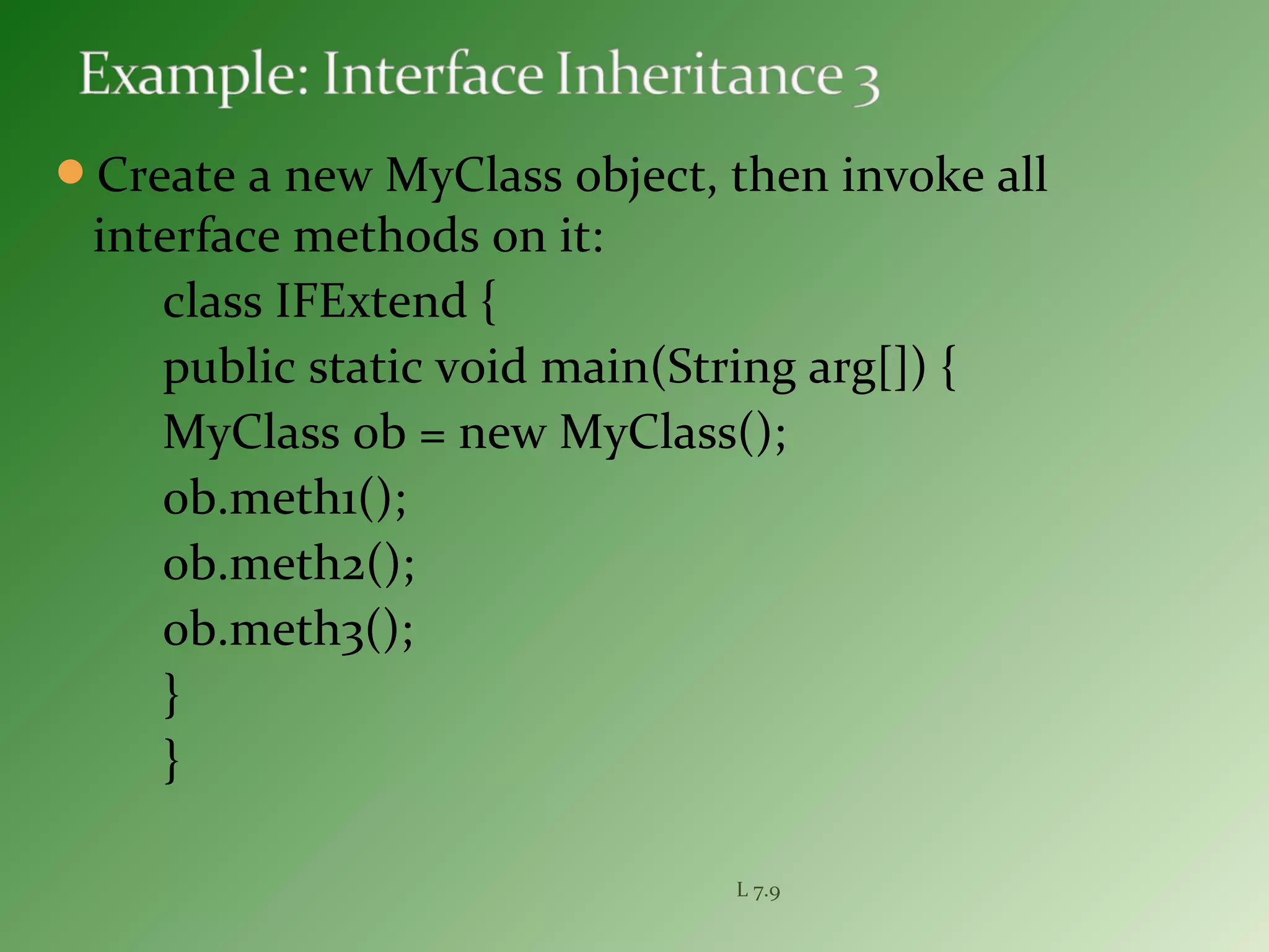 Create a new MyClass object, then invoke all
interface methods on it:
class IFExtend {
public static void main(String arg[]) {
MyClass ob = new MyClass();
ob.meth1();
ob.meth2();
ob.meth3();
}
}
L 7.9
 