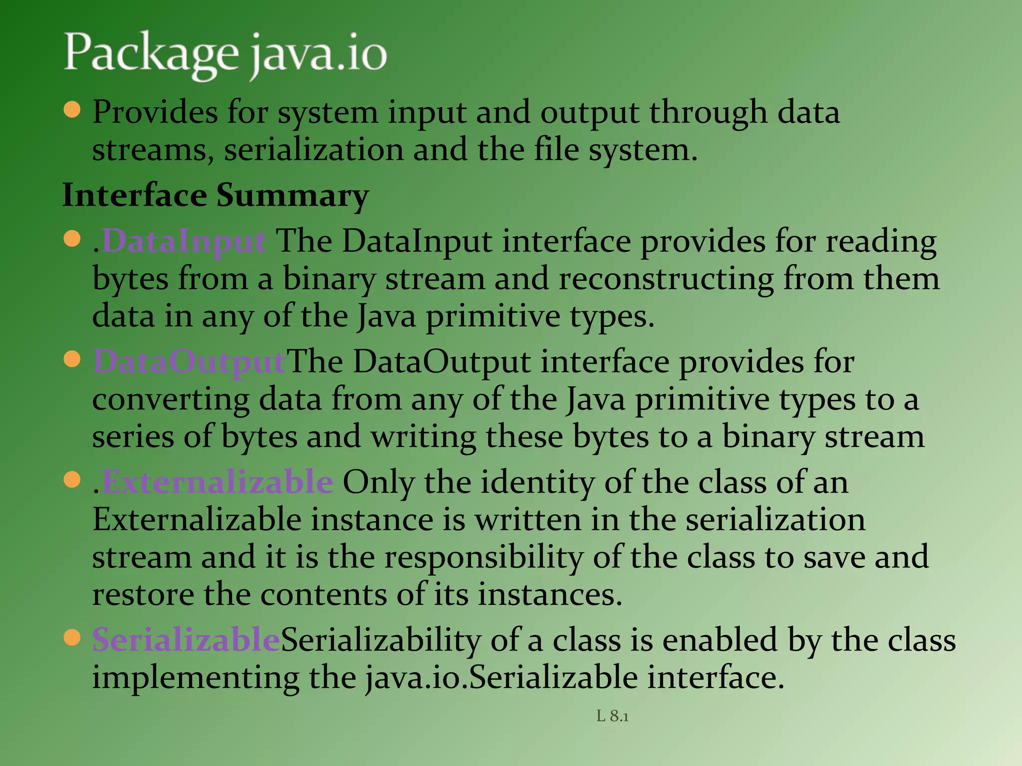 Provides for system input and output through data
streams, serialization and the file system.
Interface Summary
.DataInput The DataInput interface provides for reading
bytes from a binary stream and reconstructing from them
data in any of the Java primitive types.
DataOutputThe DataOutput interface provides for
converting data from any of the Java primitive types to a
series of bytes and writing these bytes to a binary stream
.Externalizable Only the identity of the class of an
Externalizable instance is written in the serialization
stream and it is the responsibility of the class to save and
restore the contents of its instances.
SerializableSerializability of a class is enabled by the class
implementing the java.io.Serializable interface.
L 8.1
 