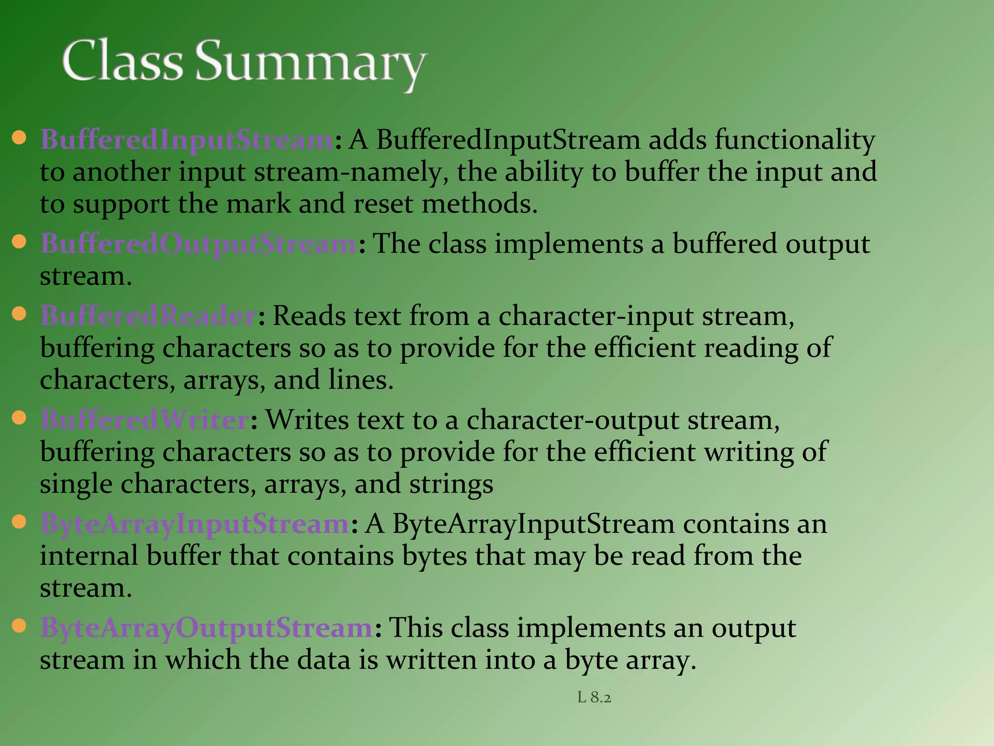  BufferedInputStream: A BufferedInputStream adds functionality
to another input stream-namely, the ability to buffer the input and
to support the mark and reset methods.
 BufferedOutputStream: The class implements a buffered output
stream.
 BufferedReader: Reads text from a character-input stream,
buffering characters so as to provide for the efficient reading of
characters, arrays, and lines.
 BufferedWriter: Writes text to a character-output stream,
buffering characters so as to provide for the efficient writing of
single characters, arrays, and strings
 ByteArrayInputStream: A ByteArrayInputStream contains an
internal buffer that contains bytes that may be read from the
stream.
 ByteArrayOutputStream: This class implements an output
stream in which the data is written into a byte array.
L 8.2
 
