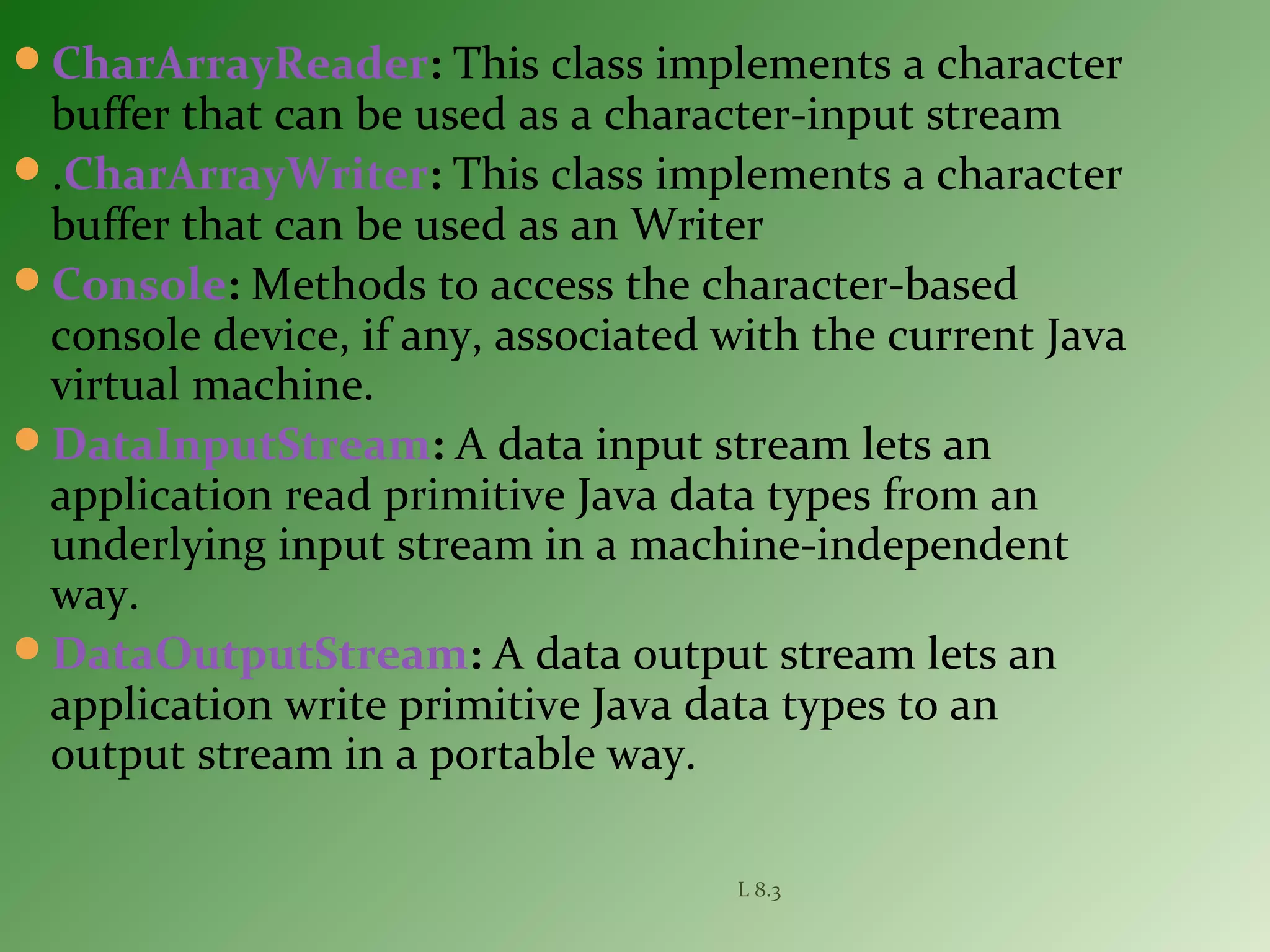 CharArrayReader: This class implements a character
buffer that can be used as a character-input stream
.CharArrayWriter: This class implements a character
buffer that can be used as an Writer
Console: Methods to access the character-based
console device, if any, associated with the current Java
virtual machine.
DataInputStream: A data input stream lets an
application read primitive Java data types from an
underlying input stream in a machine-independent
way.
DataOutputStream: A data output stream lets an
application write primitive Java data types to an
output stream in a portable way.
L 8.3
 