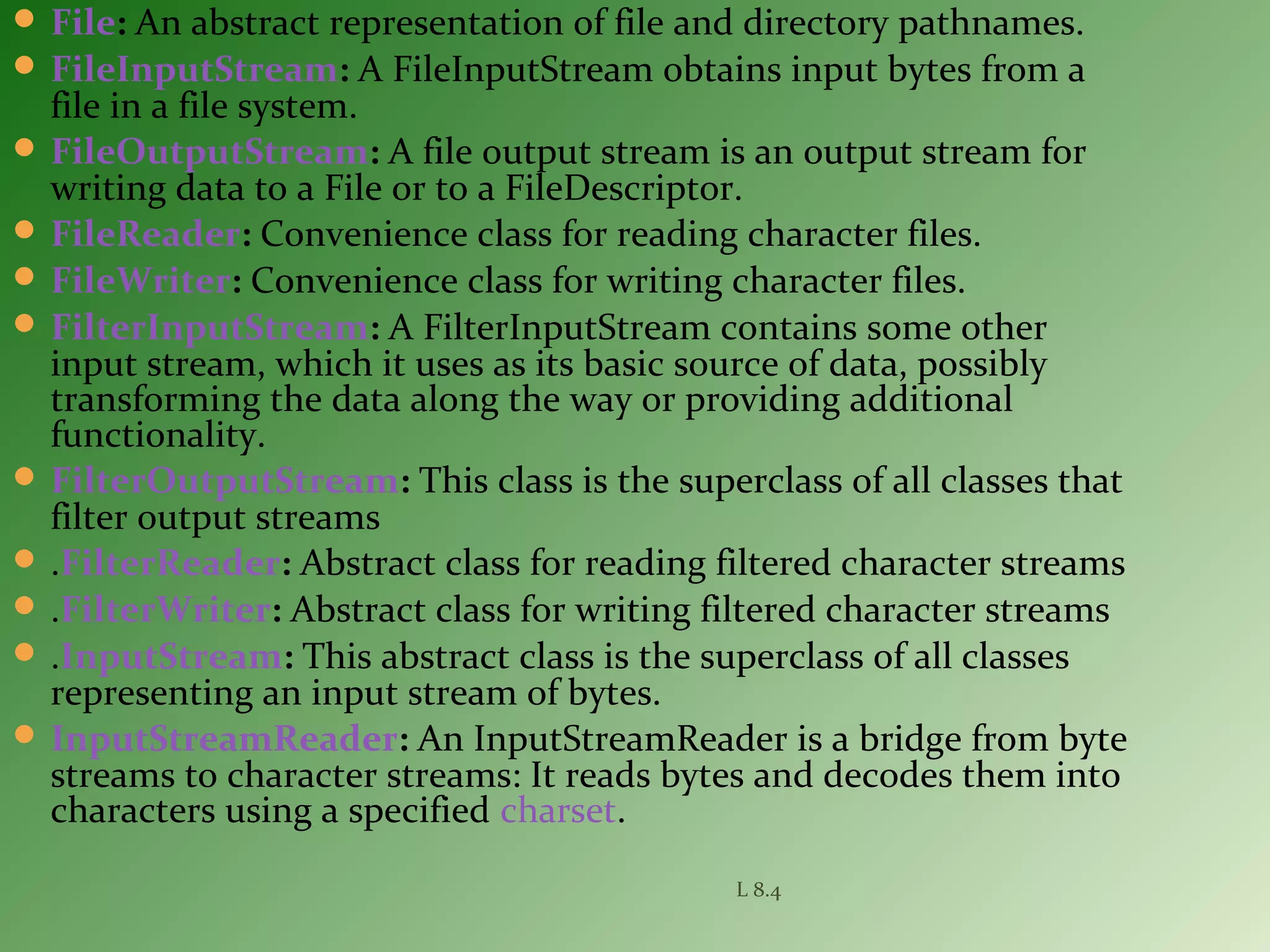  File: An abstract representation of file and directory pathnames.
 FileInputStream: A FileInputStream obtains input bytes from a
file in a file system.
 FileOutputStream: A file output stream is an output stream for
writing data to a File or to a FileDescriptor.
 FileReader: Convenience class for reading character files.
 FileWriter: Convenience class for writing character files.
 FilterInputStream: A FilterInputStream contains some other
input stream, which it uses as its basic source of data, possibly
transforming the data along the way or providing additional
functionality.
 FilterOutputStream: This class is the superclass of all classes that
filter output streams
 .FilterReader: Abstract class for reading filtered character streams
 .FilterWriter: Abstract class for writing filtered character streams
 .InputStream: This abstract class is the superclass of all classes
representing an input stream of bytes.
 InputStreamReader: An InputStreamReader is a bridge from byte
streams to character streams: It reads bytes and decodes them into
characters using a specified charset.
L 8.4
 