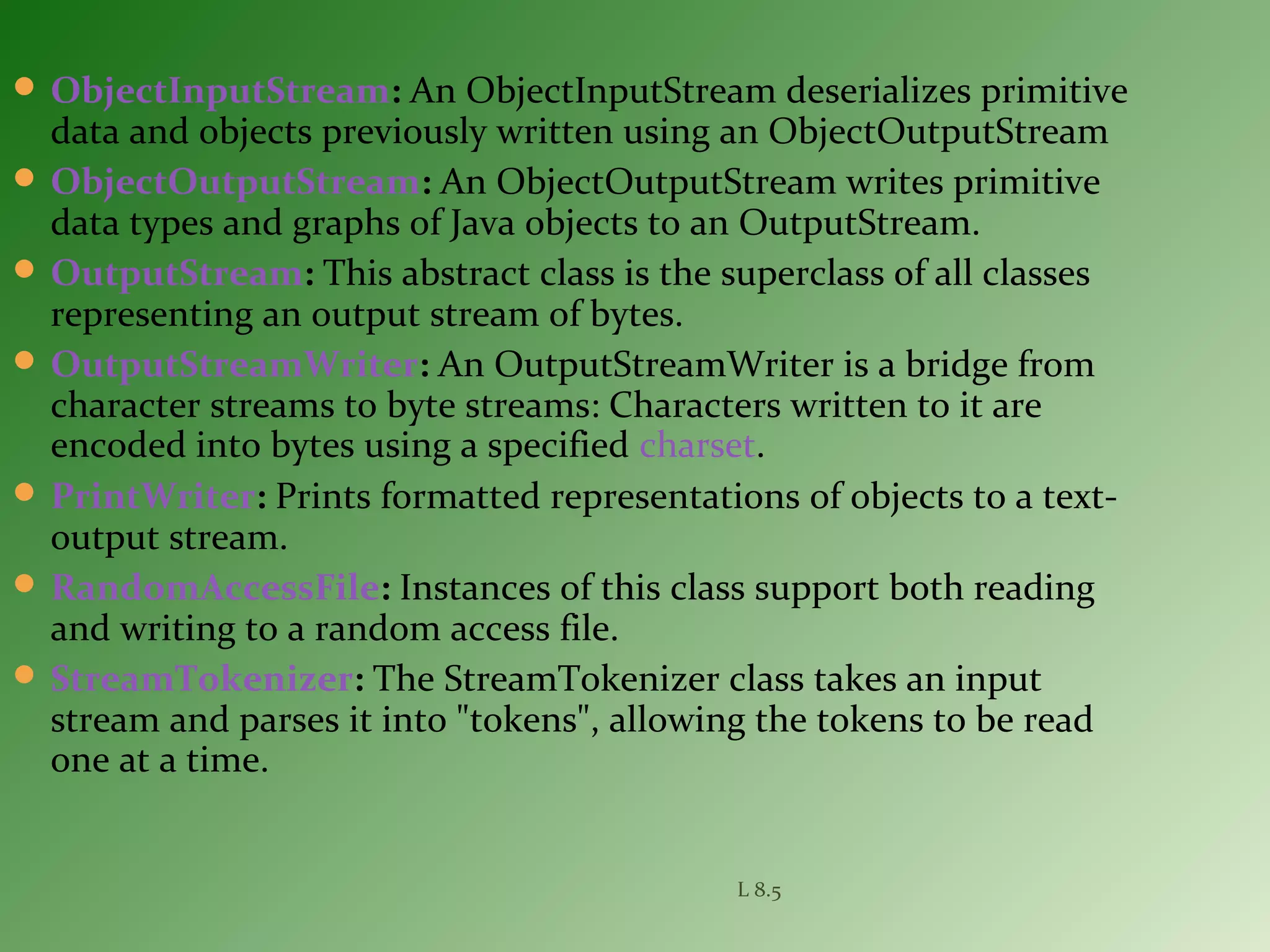  ObjectInputStream: An ObjectInputStream deserializes primitive
data and objects previously written using an ObjectOutputStream
 ObjectOutputStream: An ObjectOutputStream writes primitive
data types and graphs of Java objects to an OutputStream.
 OutputStream: This abstract class is the superclass of all classes
representing an output stream of bytes.
 OutputStreamWriter: An OutputStreamWriter is a bridge from
character streams to byte streams: Characters written to it are
encoded into bytes using a specified charset.
 PrintWriter: Prints formatted representations of objects to a text-
output stream.
 RandomAccessFile: Instances of this class support both reading
and writing to a random access file.
 StreamTokenizer: The StreamTokenizer class takes an input
stream and parses it into "tokens", allowing the tokens to be read
one at a time.
L 8.5
 