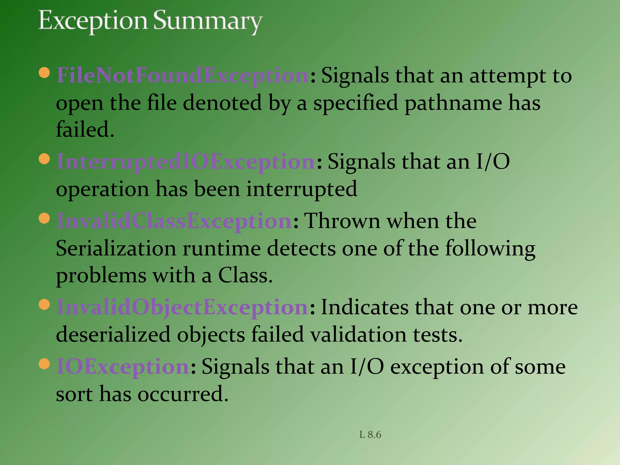 FileNotFoundException: Signals that an attempt to
open the file denoted by a specified pathname has
failed.
InterruptedIOException: Signals that an I/O
operation has been interrupted
InvalidClassException: Thrown when the
Serialization runtime detects one of the following
problems with a Class.
InvalidObjectException: Indicates that one or more
deserialized objects failed validation tests.
IOException: Signals that an I/O exception of some
sort has occurred.
L 8.6
 