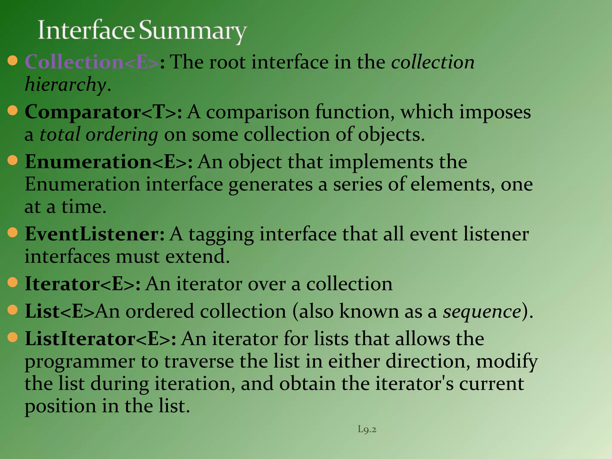 Collection<E>: The root interface in the collection
hierarchy.
Comparator<T>: A comparison function, which imposes
a total ordering on some collection of objects.
Enumeration<E>: An object that implements the
Enumeration interface generates a series of elements, one
at a time.
EventListener: A tagging interface that all event listener
interfaces must extend.
Iterator<E>: An iterator over a collection
List<E>An ordered collection (also known as a sequence).
ListIterator<E>: An iterator for lists that allows the
programmer to traverse the list in either direction, modify
the list during iteration, and obtain the iterator's current
position in the list.
L9.2
 
