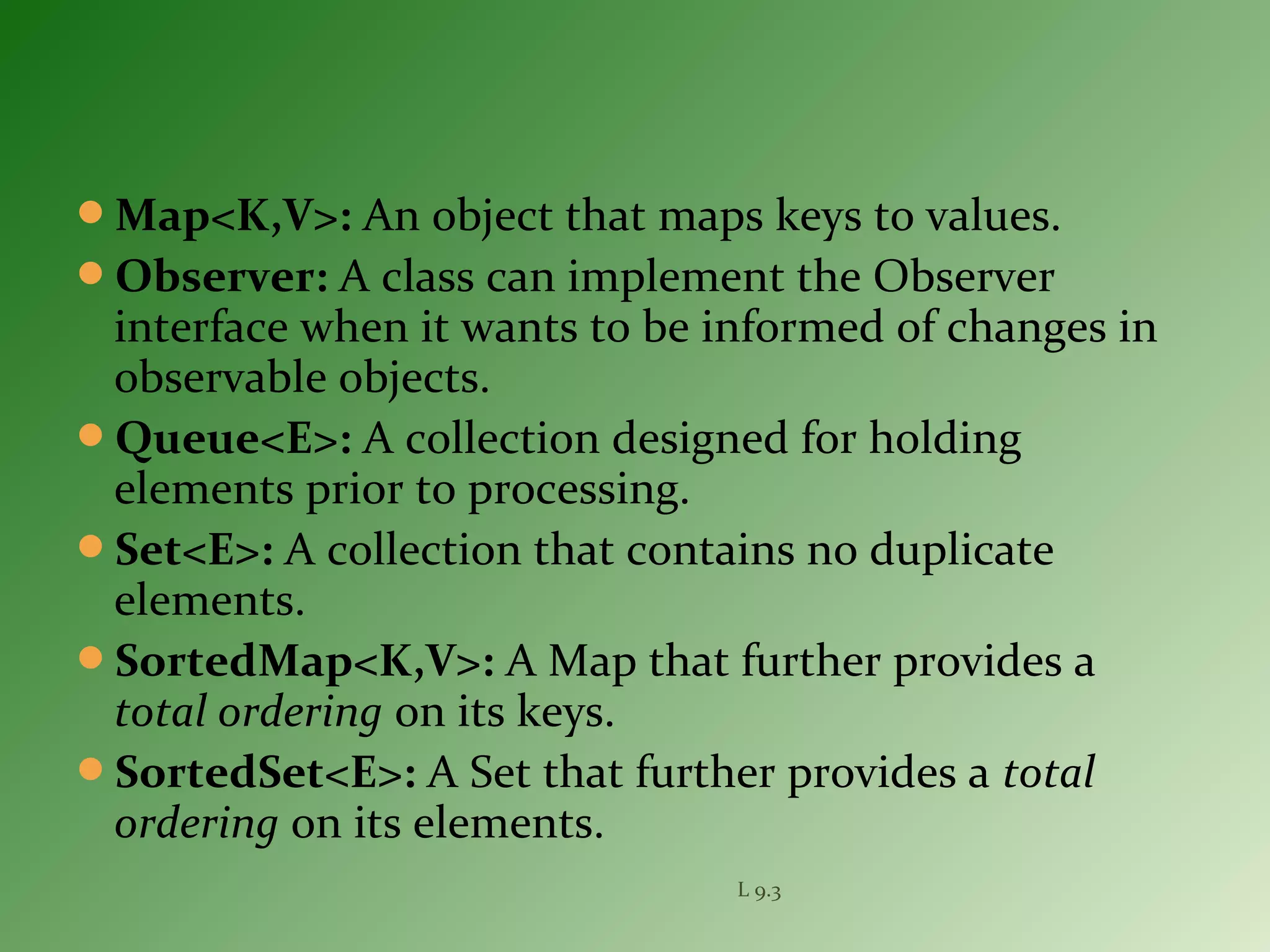 Map<K,V>: An object that maps keys to values.
Observer: A class can implement the Observer
interface when it wants to be informed of changes in
observable objects.
Queue<E>: A collection designed for holding
elements prior to processing.
Set<E>: A collection that contains no duplicate
elements.
SortedMap<K,V>: A Map that further provides a
total ordering on its keys.
SortedSet<E>: A Set that further provides a total
ordering on its elements.
L 9.3
 