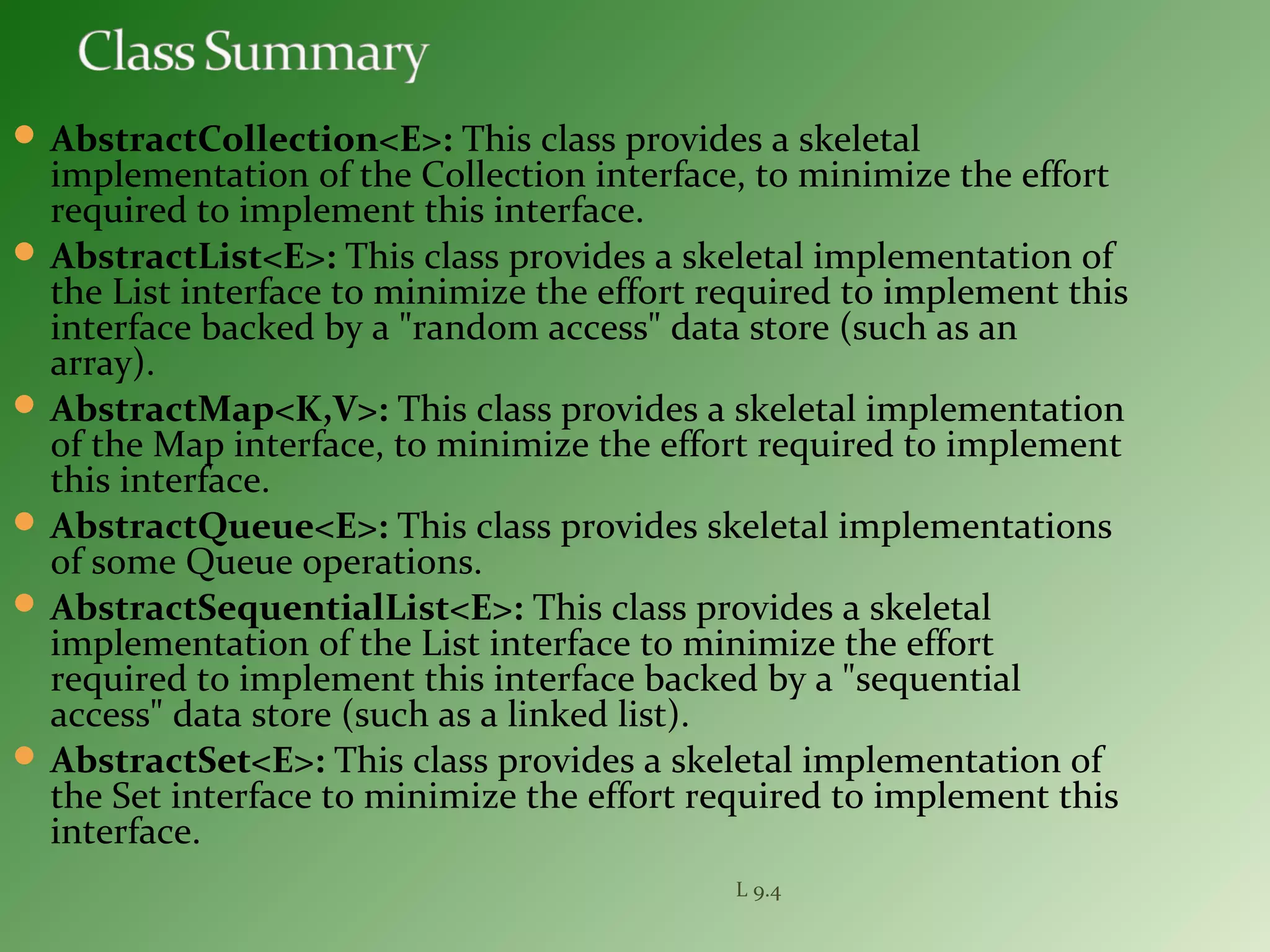  AbstractCollection<E>: This class provides a skeletal
implementation of the Collection interface, to minimize the effort
required to implement this interface.
 AbstractList<E>: This class provides a skeletal implementation of
the List interface to minimize the effort required to implement this
interface backed by a "random access" data store (such as an
array).
 AbstractMap<K,V>: This class provides a skeletal implementation
of the Map interface, to minimize the effort required to implement
this interface.
 AbstractQueue<E>: This class provides skeletal implementations
of some Queue operations.
 AbstractSequentialList<E>: This class provides a skeletal
implementation of the List interface to minimize the effort
required to implement this interface backed by a "sequential
access" data store (such as a linked list).
 AbstractSet<E>: This class provides a skeletal implementation of
the Set interface to minimize the effort required to implement this
interface.
L 9.4
 