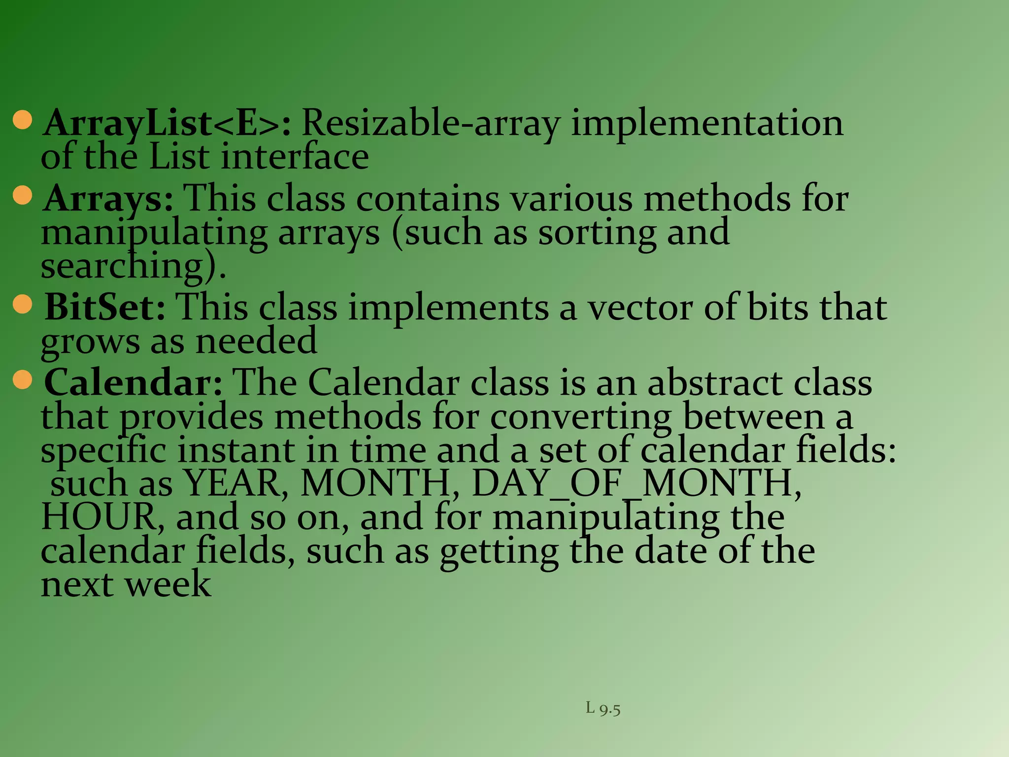ArrayList<E>: Resizable-array implementation
of the List interface
Arrays: This class contains various methods for
manipulating arrays (such as sorting and
searching).
BitSet: This class implements a vector of bits that
grows as needed
Calendar: The Calendar class is an abstract class
that provides methods for converting between a
specific instant in time and a set of calendar fields:
such as YEAR, MONTH, DAY_OF_MONTH,
HOUR, and so on, and for manipulating the
calendar fields, such as getting the date of the
next week
L 9.5
 