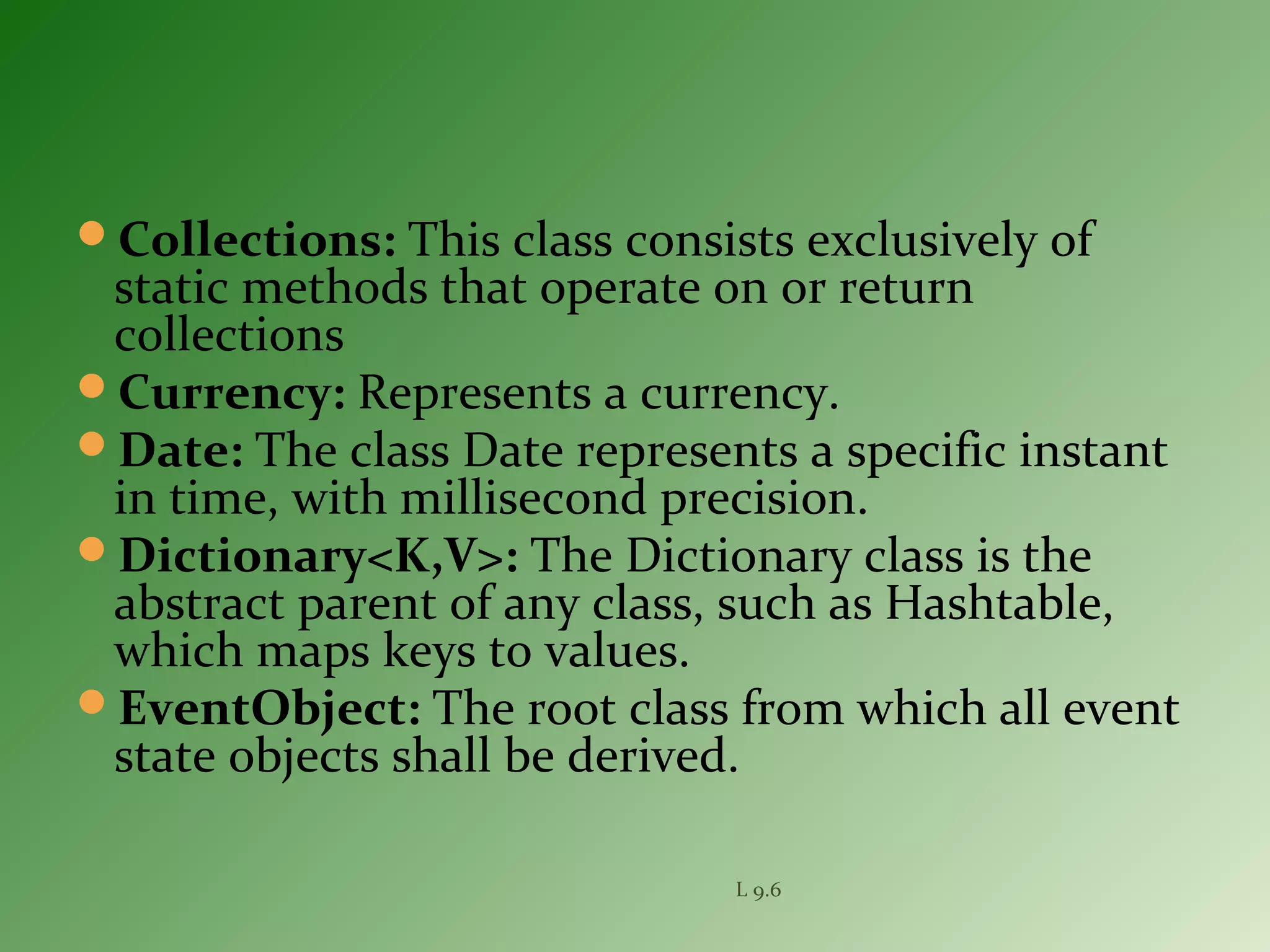 Collections: This class consists exclusively of
static methods that operate on or return
collections
Currency: Represents a currency.
Date: The class Date represents a specific instant
in time, with millisecond precision.
Dictionary<K,V>: The Dictionary class is the
abstract parent of any class, such as Hashtable,
which maps keys to values.
EventObject: The root class from which all event
state objects shall be derived.
L 9.6
 