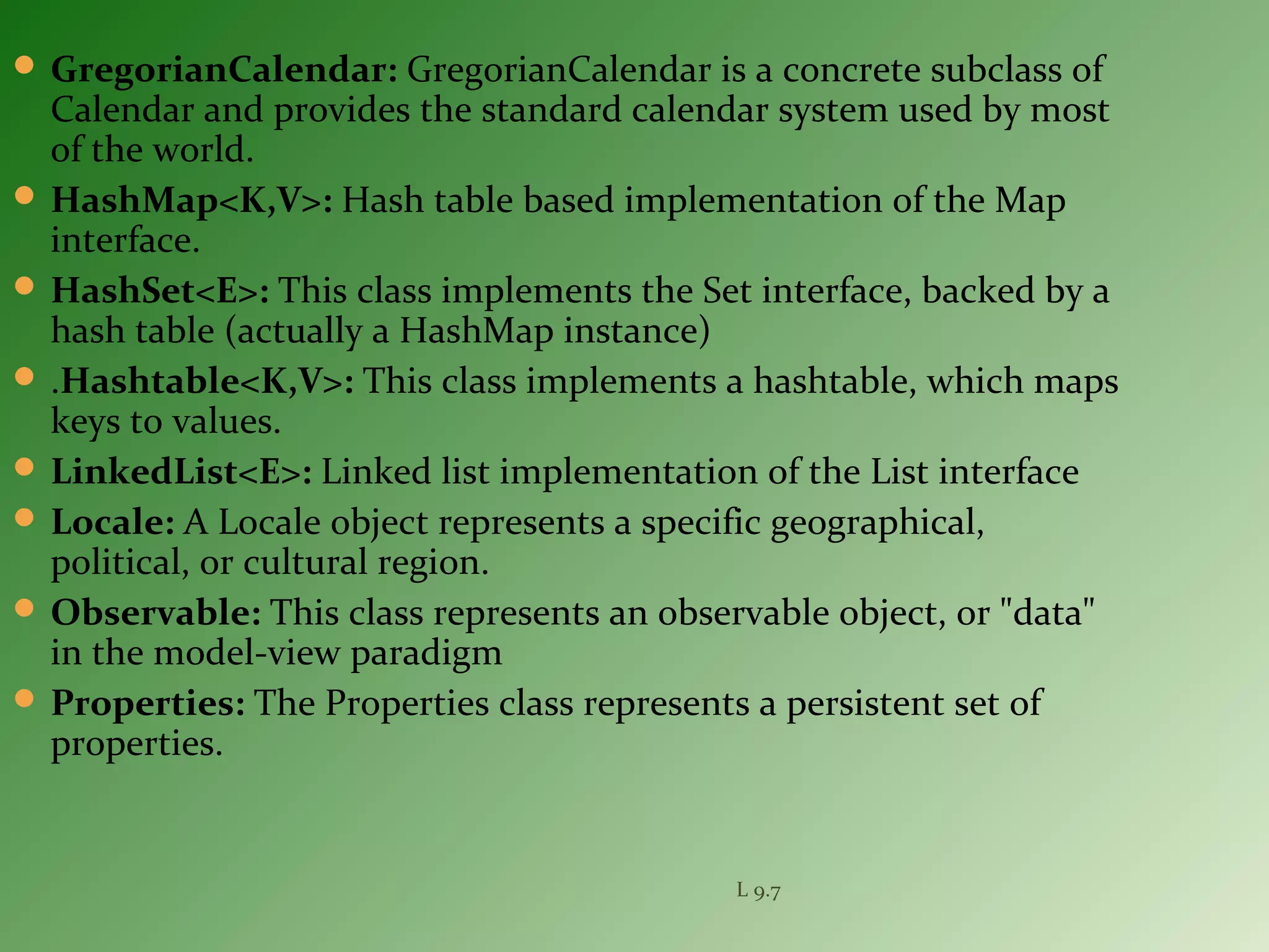  GregorianCalendar: GregorianCalendar is a concrete subclass of
Calendar and provides the standard calendar system used by most
of the world.
 HashMap<K,V>: Hash table based implementation of the Map
interface.
 HashSet<E>: This class implements the Set interface, backed by a
hash table (actually a HashMap instance)
 .Hashtable<K,V>: This class implements a hashtable, which maps
keys to values.
 LinkedList<E>: Linked list implementation of the List interface
 Locale: A Locale object represents a specific geographical,
political, or cultural region.
 Observable: This class represents an observable object, or "data"
in the model-view paradigm
 Properties: The Properties class represents a persistent set of
properties.
L 9.7
 