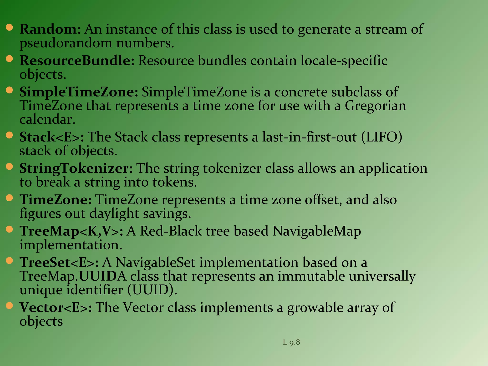  Random: An instance of this class is used to generate a stream of
pseudorandom numbers.
 ResourceBundle: Resource bundles contain locale-specific
objects.
 SimpleTimeZone: SimpleTimeZone is a concrete subclass of
TimeZone that represents a time zone for use with a Gregorian
calendar.
 Stack<E>: The Stack class represents a last-in-first-out (LIFO)
stack of objects.
 StringTokenizer: The string tokenizer class allows an application
to break a string into tokens.
 TimeZone: TimeZone represents a time zone offset, and also
figures out daylight savings.
 TreeMap<K,V>: A Red-Black tree based NavigableMap
implementation.
 TreeSet<E>: A NavigableSet implementation based on a
TreeMap.UUIDA class that represents an immutable universally
unique identifier (UUID).
 Vector<E>: The Vector class implements a growable array of
objects
L 9.8
 