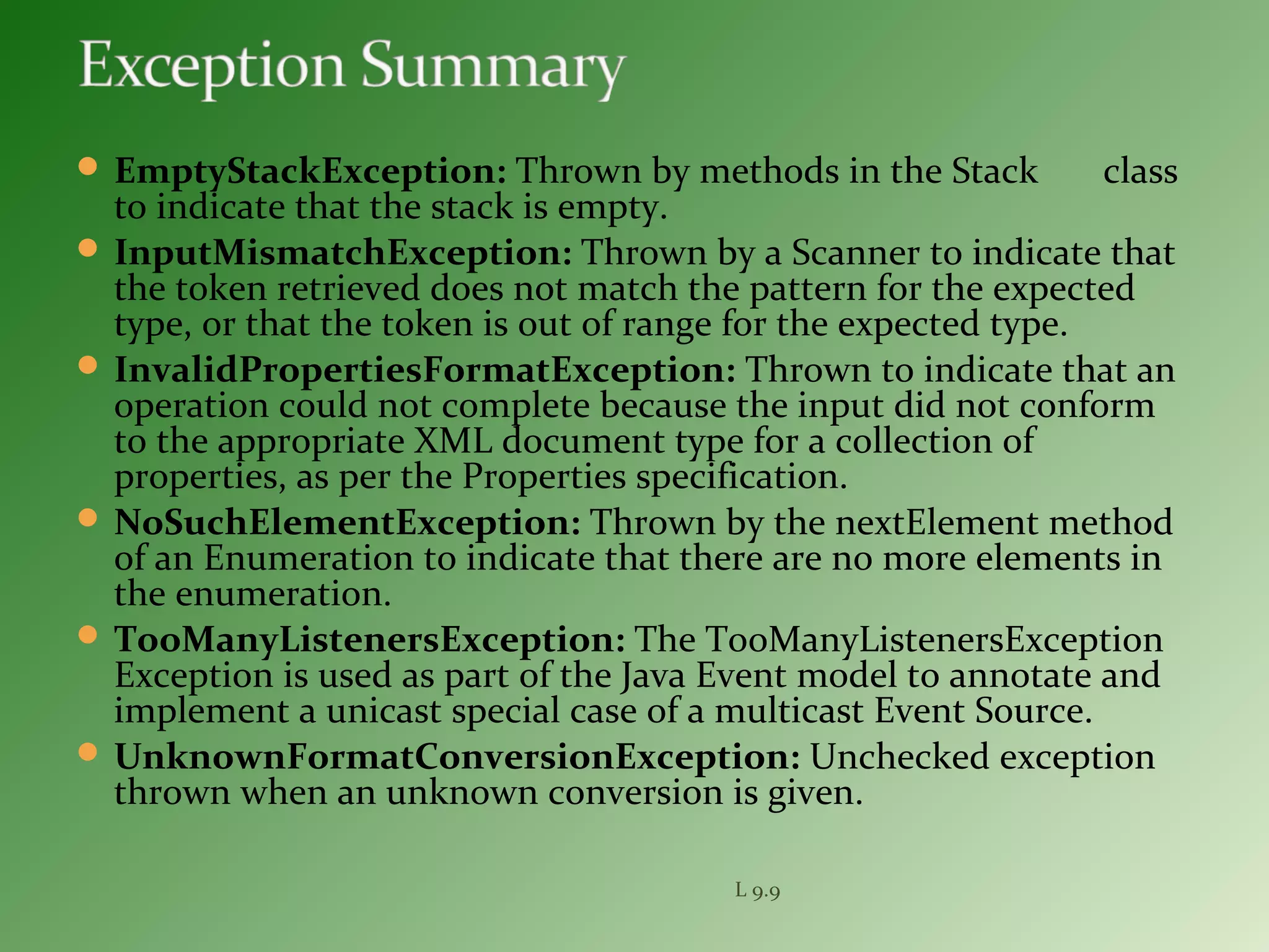  EmptyStackException: Thrown by methods in the Stack class
to indicate that the stack is empty.
 InputMismatchException: Thrown by a Scanner to indicate that
the token retrieved does not match the pattern for the expected
type, or that the token is out of range for the expected type.
 InvalidPropertiesFormatException: Thrown to indicate that an
operation could not complete because the input did not conform
to the appropriate XML document type for a collection of
properties, as per the Properties specification.
 NoSuchElementException: Thrown by the nextElement method
of an Enumeration to indicate that there are no more elements in
the enumeration.
 TooManyListenersException: The TooManyListenersException
Exception is used as part of the Java Event model to annotate and
implement a unicast special case of a multicast Event Source.
 UnknownFormatConversionException: Unchecked exception
thrown when an unknown conversion is given.
L 9.9
 